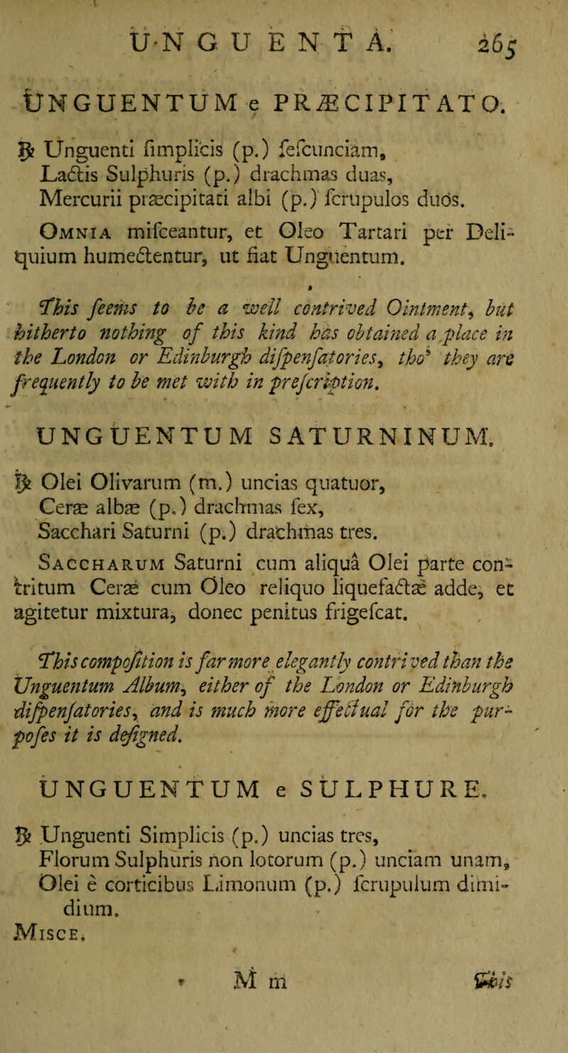 UNGUENTUM e PRiECIPITATO. » . V ^ 5? Unguenti fimplicis (p.) fefciinciam, Ladtis Sulphuris (p.) drachmas duas, Mercurii praecipitati albi (p.) fcrupulos duds. Omnia mifceantur, et Oleo Tartari per Deli- Jquium hume&entur, ut fiat Unguentum. % tfhis fcerns to be a well contrived Ointment9 but hitherto nothing of this kind has obtained a .place in the London or Edinburgh difpenfatories, tho~ they art frequently to be met with in prefeription. UNGUENTUM SATURNINUM, ffc Olei Olivarum (m.) uncias quatuor, Cerse alEe (p.) drachmas fex, Sacchari Saturni (p.) drachmas tres. Saccharum Saturni cum aliqua Olei parte con- Iritum Cerae cum Oleo reliquo liquefadtas adde* et agitetur mixtura? donee penitus frigefcat. rhiscompofition is far more elegantly contrived than the Unguentum Album, either of the London or Edinburgh difpenfatories, and is much more effelfual for the pur¬ poses it is defigned. * UNGUENTUM e SULPHUR E. 5? Unguenti Simplicis (p.) uncias tres, Florum Sulphuris non lotorum (p.) unciam unam, Olei e corticibus Limonum (p.) fcrupulum dimi¬ di um. Misce*