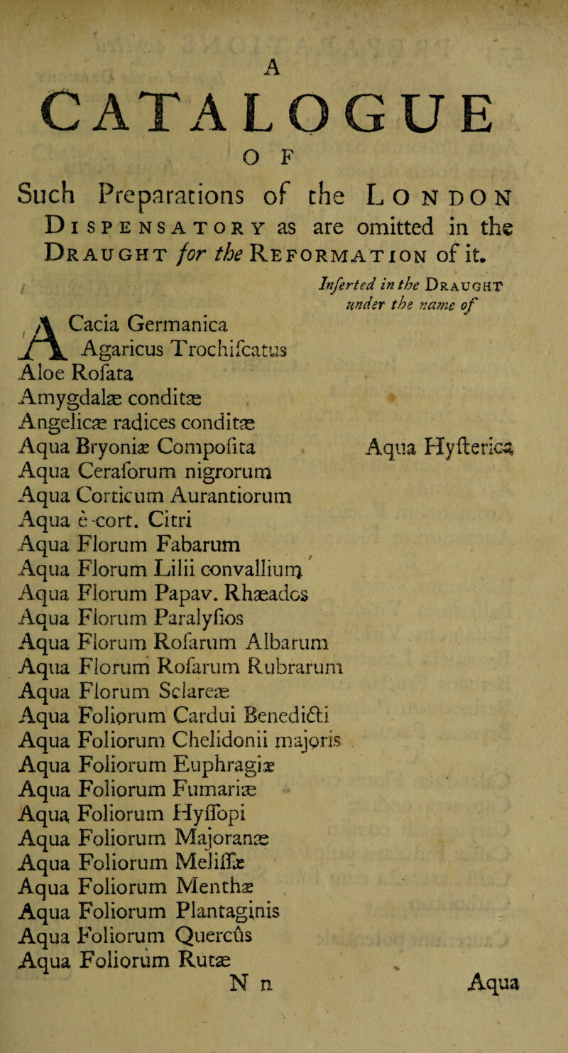 A CATALOGUE O F Such Preparations of the London Dispensatory as are omitted in the Draught for the Reformation of it. Inferted in the Draught under the name of Cacia Germanica jTL Agaricus Trochifcatus Aloe Rofata Amygdalae conditae Angelicas radices conditae Aqua Hyfterica Aqua Bryonia? Compofita Aqua Ceraforum nigrorum Aqua Corticum Aurantiorum Aqua e cort. Citri Aqua Florum Fabarum Aqua Florum Lilii convalliimj Aqua Florum Papav. Rhaeados Aqua Florum Paralyfios Aqua Florum Rofarum Albarum Aqua Florum Rofarum Rubrarum Aqua Florum Sclarere Aqua Foliprum Cardui Benedi&i Aqua Foliorum Chelidonii majoris Aqua Foliorum Euphragise Aqua Foliorum Fumarise Aqua Foliorum Hyffopi Aqua Foliorum Majoranre Aqua Foliorum Melilhe Aqua Foliorum Mentha Aqua Foliorum Plantaginis Aqua Foliorum Quercus Aqua Foliorum Rut^ N n Aqua