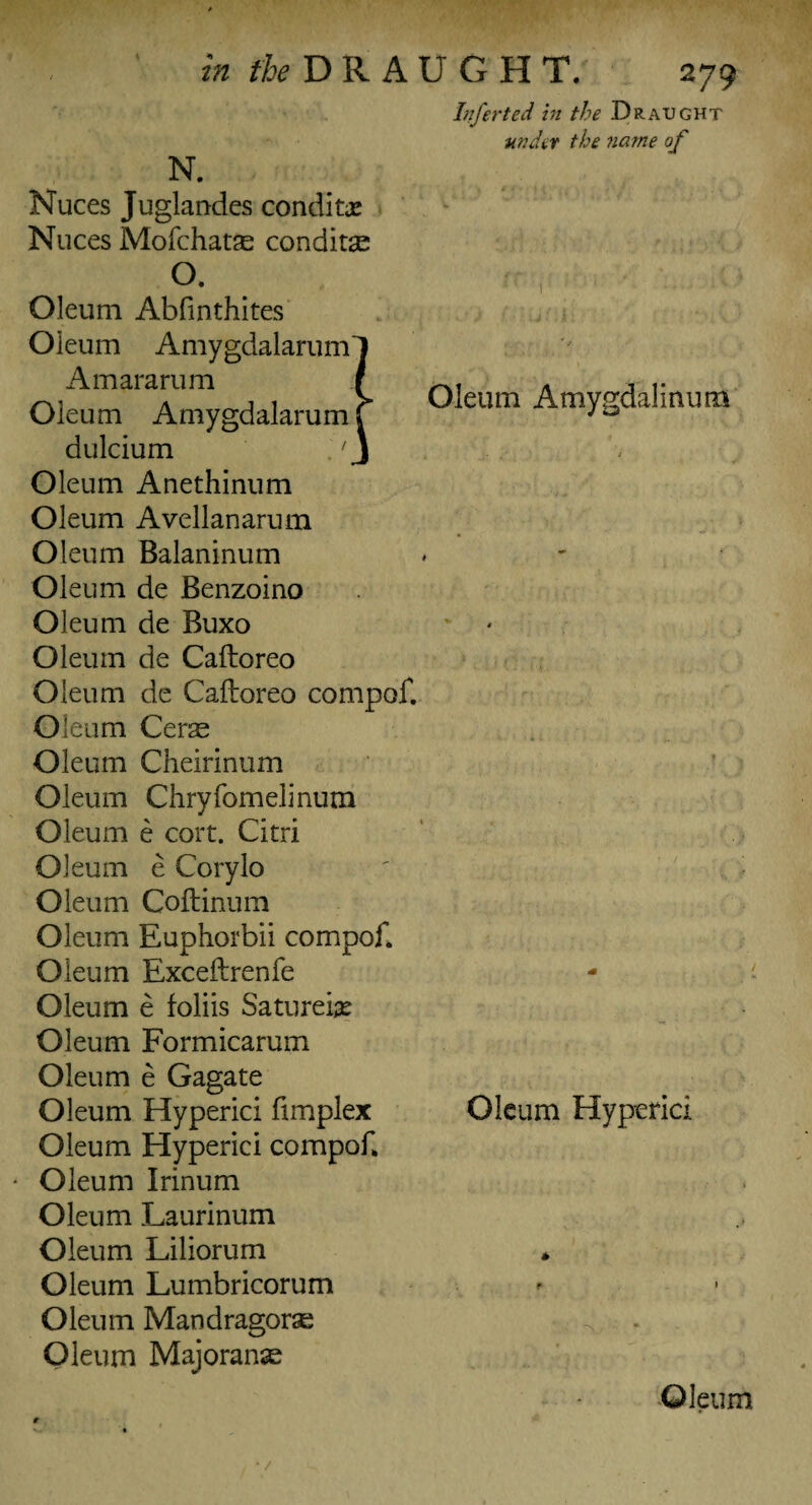 m ^DRAUGHT. N. 279 Infer ted in the Draught under the name of Nuces Juglandes conditx Nuces Mofchatae conditae °. Oleum Abfinthites Oleum Amygdalarum' Amararum Oleum Amygdalarum aulcium Oleum Anethinum Oleum Avellanarum Oleum Balaninum Oleum de Benzoino Oleum de Buxo Oleum de Caftoreo Oleum de Caftoreo compof. Oleum Ceras Oleum Cheirinum Oleum Chryfomelinum Oleum e cort. Citri Oleum e Corylo Oleum Coftinum Oleum Euphorbii compof. Oleum Exceftrenfe Oleum e foliis Saturebe Oleum Formicarum Oleum e Gagate Oleum Hyperici fimplex Oleum Hyperici compof. Oleum Irinum Oleum Laurinum Oleum Liliorum Oleum Lumbricorum Oleum Mandragoras Oleum Majoranse Oleum Amygdalinum Oleum Hyperici Oleum