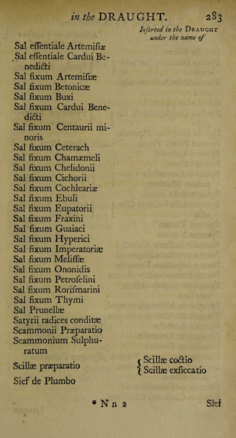 Sal effentiale Artemifiae Sal effentiale Cardui Be- nedi&i Sal fixum Artemifiae Sal fixum Betonicae Sal fixum Buxi Sal fixum Cardui Bene- didti Sal fixum Centaurii mi- noris Sal fixum Ceterach Sal fixum Chamaemeli Sal fixum Chelidonii Sal fixum Cichorii Sal fixum Cochleariae Sal fixum Ebuli Sal fixum Eupatorii Sal fixum Fraxini Sal fixum Guaiaci Sal fixum Hyperici Sal fixum Imperatorise Sal fixum Meliffas Sal fixum Ononidis Sal fixum Petrofelini Sal fixum Rorifmarini Sal fixum Thy mi Sal Prunellas Satyrii radices conditas Scammonii Praeparatio Scammonium Sulphu- ratum Scillse praeparatio Sief de Plumbo Infer ted in the Draught under the na?ne of \ f Scillas codlio l Scillas exficcatio *Nn 2 Sief S