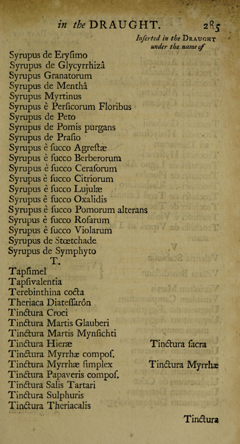 Infer ted in the Draught under the name of Syrupus de Eryfimo Syrupus de Glycyrrhiza Syrupus Granatorum Syrupus de Mentha Syrupus Myrtinus Syrupus e Perficorum Floribus Syrupus de Peto Syrupus de Pomis purgans Syrupus de Prafio Syrupus e fucco Agrefe Syrupus e fucco Berberorum Syrupus e fucco Ceraforum Syrupus e fucco Citriorum Syrupus e fucco Lujulse Syrupus e fucco Oxalidis Syrupus e fucco Pomorum alterans Syrupus e fucco Rofarum Syrupus e fucco Violarum Syrupus de Stoetchade Syrupus de Symphyto T. ‘ - - • Tapfimel Tapfivalentia Terebinthina codla Theriaca Diateffaron Tindlura Croci Tindlura Martis Glauberi Tindlura Martis Mynfichti Tindlura Hierae Tindlura facra Tindlura Myrrhs compof. Tindlura Myrrhas fimplex Tindlura Myrrhs Tindlura Papaveris compof. Tindlura Salis Tartari Tindlura Sulphuris Tindlura Theriacalis Tindlura