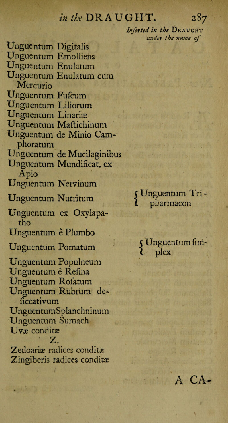 Inferted in the Draught wider the name of Unguentum Digitalis Unguentum Emolliens Unguentum Enulatum Unguentum Enulatum cum Mercurio Unguentum Fufcum Unguentum Liliorum Unguentum Linariae Unguentum Maftichinum Unguentum de Minio Cam- phoratum Unguentum de Mucilaginibus Unguentum Mundificat. ex Apio Unguentum Nervinum TT „ xt • i Unguentum Tri- Unguentum Nutritutn < *? 0 t pnarmacon Unguentum ex Oxylapa- tho Unguentum e Plumbo Unguentum Pomatum | Unguentum fim Unguentum Populneum Unguentum e Refina Unguentum Rofatum Unguentum Rubrum de- ficcativum UnguentumSplanchninum Unguentum Sumach Uvae condi tx ' Z. Zedoarise radices conditse Zingiberis radices conditx A CA