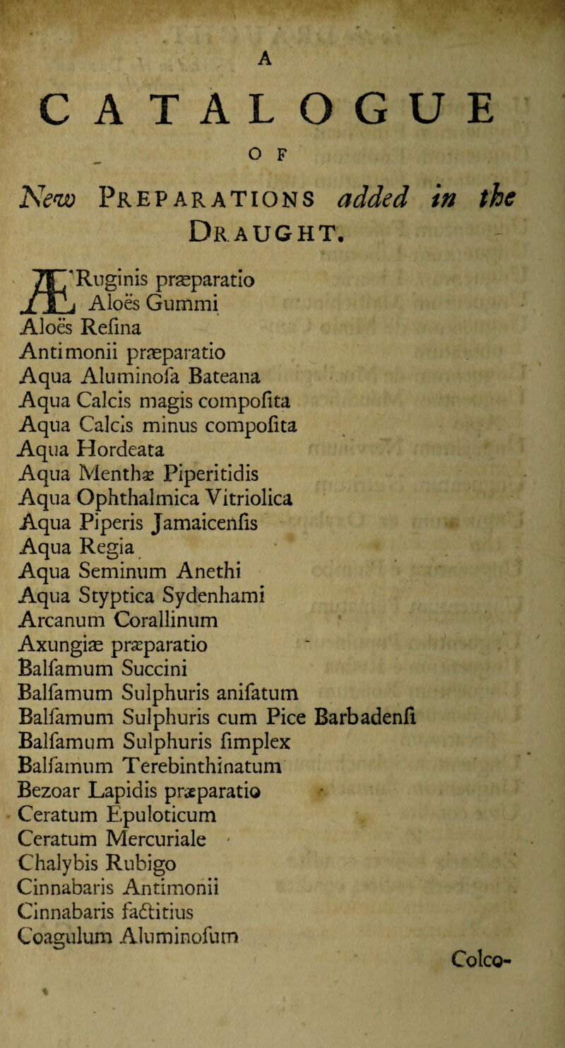 A CATALOGUE O F New Preparations added in the Draught. TT/Ruginis praeparatio ./Ti Aloes Gummi Aloes Refina Antimonii praeparatio Aqua Aluminofa Bateana Aqua Calcis magis compofita Aqua Calcis minus compofita Aqua Hordeata Aqua Mentha Piperitidis Aqua Ophthalmica Vitriolica Aqua Pi peris Jamaicenfis Aqua Regia Aqua Seminum Anethi Aqua Styptica Sydenhami Arcanum Corallinum Axungias praparatio Balfamum Succini Balfamum Sulphuris anifatum Balfamum Sulphuris cum Pice Barbadenfl Balfamum Sulphuris fimplex Balfamum Terebinthinatum Bezoar Lapidis prsparatio Ceratum Epuloticum Ceratum Mercuriale - Chalybis Rubigo Cinnabaris Antimonii Cinnabaris fadtitius Coagulum Aluminofum CoIcq- %
