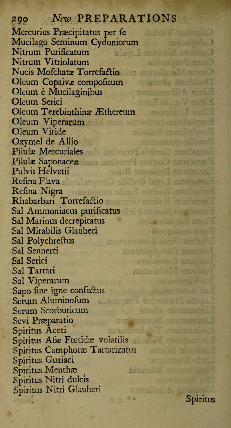 Mercurius Praecipitatus per fe Mucilago Seminum Cydoniorum Nitrum Purificatum Nitrum Vitriolatum Nucis Mofchatx Torrefadtia Oleum Copaiva; compofitum Oleum e Mucilaginibus Oleum Serici Oleum Terebin thins ^thereum Oleum Viperarum Oleum Viride Oxymel de Allio Piluls Mercuriales Pilulas Saponaceas Pulvis Helvetii \ Refma Flava Refina Nigra Rhabarbari Torrefadtio Sal Ammoniacus purificatus Sal Marinus decrepitatus Sal Mirabilis Glauberi Sal Polychreftus Sal Sennerti Sal Serici Sal Tartari Sal Viperarum Sapo fine igne confedtus Serum Aluminofum Serum Scorbutlcum Sevi Praeparatio Spiritus Aceti Spiritus Afae Foetidar volatilis Spiritus Camphorse Tartarizatus Spiritus Guaiaci Spiritus Menthse Spiritus Nitri dulcis Spiritus Nitri Glauber!