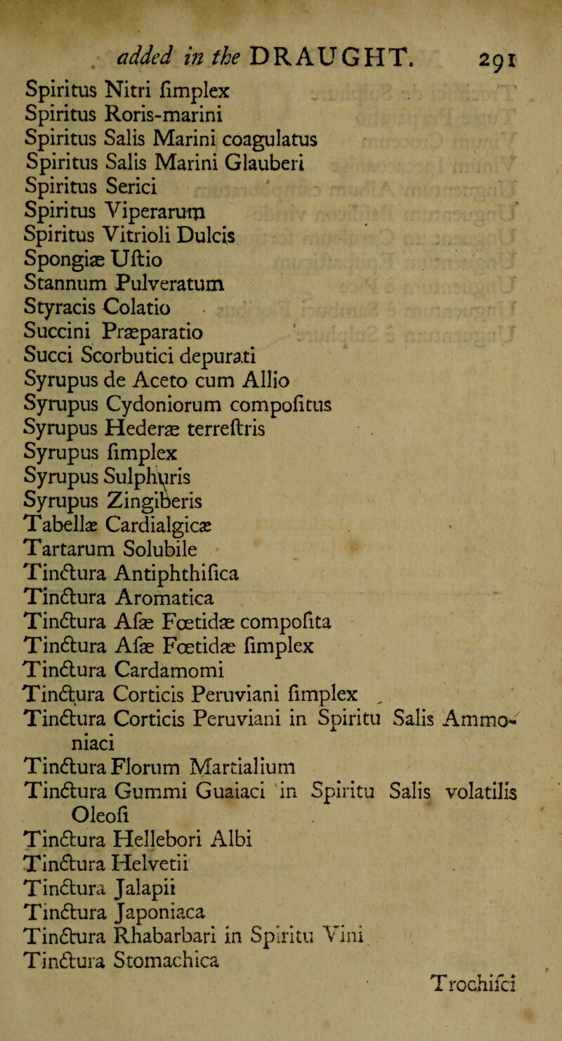 added in the DRAUGHT. Spiritus Nitri {implex Spiritus Roris-marini Spiritus Salis Marini coagulatus Spiritus Salis Marini Glauberi Spiritus Serici Spiritus Viperaruqi Spiritus Vitrioli Dulcis Spongiae Uftio Stannum Pulveratum Styracis Colatio Succini Prseparatio Succi Scorbutici depurati Syrupus de Aceto cum Allio Syrupus Cydoniorum compofitus Syrupus Hederae terreftris Syrupus fimplex Syrupus Zingiberis Tabellse Cardialgicse Tartarum Solubile Tindtura Antiphthifica Tindtura Aromatica Tindtura Afse Fcetidae compofita Tindtura Afae Foetidae fimplex Tindtura Cardamomi Tindtura Corticis Peruviani fimplex ^ Tindtura Corticis Peruviani in Spiritu Salis Ammo- niaci Tindtura Florum Martialium Tindtura Gummi Guaiaci in Spiritu Salis volatilis Oleofi Tindtura Hellebori Albi Tindtura Helvetii Tindtura Jalapii Tindtura Japoniaca Tindtura Rhabarbari in Spiritu Vini Tindtura Stomachica T rochifci