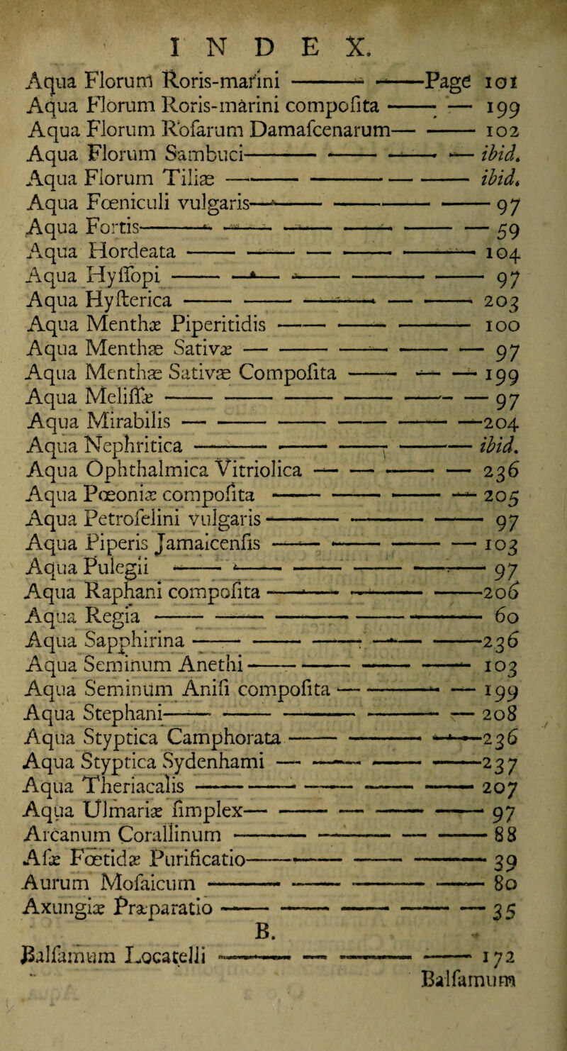 Aqua Florunl Roris-marini -- — Aqua Florum Roris-marini compofita - Aqua Florum Rofarum Damafcenarum- Aqua Florum Sambuci---- Aqua Florum Tilise- Aqua Fceniculi vulgaris—*- Aqua Fortis-- —- — -- Aqua Hordeata--- Aqua Hyffopi-*— -— Aqua Hyfterica ----—>■ - Aqua Menthse Piperitidis-- Aqua Menthae Sativa?-— Aqua Mcnthae Satme Compofita - Aqua Melif&- Aqua Mirabilis- Aqua Nephritica ---: Aqua Ophthalmica Vitriolica --- Aqua Fceonkr compofita-- Aqua Petrofelini vulgaris-- Aqua Pi peris Jamaicenfis *—— - • Aqua Pulegii -- 4- Aqua Raphani compofita-*- — Aqua Regia-*- Aqua Sapphirina ——-- —* Aqua Seminum Anethi -— -— Aqua Seminum Anifi compofita- Aqua Step ban i—- — Aqua Styptica Camphorata-- Aqua Styptica Sydenhami-—- Aqua Theriacalis-- —-- Aqiia Ulmarise fimplex- — Arcanum Corallinum —---- A lx Foetid x Purificatio--—-— Aurum Mofalcum - . —— - Axungice Praparatio - JBalfamum Locatelli ~ -Page B. 101 — 199 — 102 -— ibid. — ibid, -97 -59 104 - 97 —1 20 3 — 100 ■ — 97 — 199 -97 • -^-204 — ibid. — 236 “205 - 97 — io 3 -—2 06 - 60 —236 —103 — 199 -— 20 8 -—•226 -237 — 207 ~- 97 -88 -39 — 80 ' “35 172 Balfamum