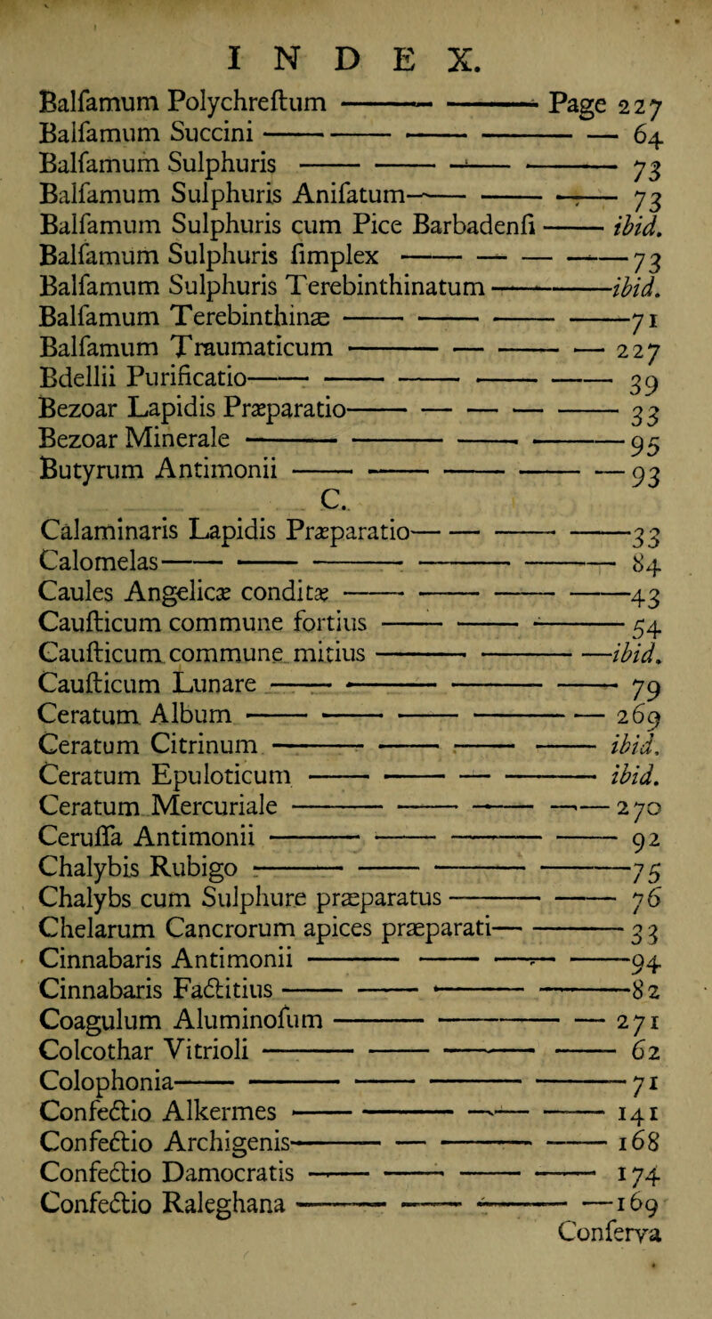 Balfamum Polychreftum Balfamum Succini- Balfamum Sulphuris Balfamum Sulphuris Anifatum- Balfamum Sulphuris cum Pice Barbadenli Balfamum Sulphuris fimplex-- Balfamum Sulphuris Terebinthinatum- Balfamum Terebinthinse- Balfamum Traumaticum- Bdellii Purificatio--- Bezoar Lapidis Preparatio- Bezoar Minerale-- - Butyrum Antimonii C. Calaminaris Lapidis Preparation Calomelas-- Caules Angelica condi te —— Page 227 — — 64 - 73 73 ibid. -73 -ibid. —71 227 ' 39 “ 33 -95 -93 Caufticum commune fortius- Caufticum commune minus- Caufticum Lunare - -- Ceratum Album- Ceratum Citrinum- Ceratum Epuloticum - -- Ceratum Mercuriale--- Cerufla Antimonii - --- Chalybis Rubigo *-*- Chalybs cum Suiphure praeparatus —— Chelarum Cancrorum apices praeparati- Cinnabaris Antimonii - - • Cinnabaris Fadtitius-- — - -■ Coagulum Aluminofum- Colcothar Vitrioli- Colophonia- Confedtio Alkermes *-* Confedtio Archigenis——- -33 -84 -43 -54 • —ibid. - 79 — 269 — ibid. — ibid. -— 270 - 92 -75 -76 33 ‘94 *82 271 ■ 62 -71 Confedtio Damocratis Confedtio Raleghana ■ ““— 141 -168 - 174 -169 Conferva