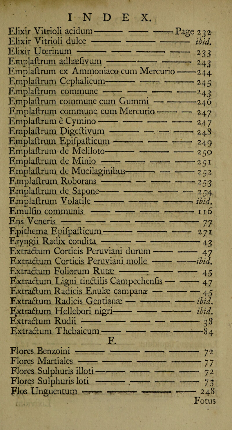 Elixir Vitrioli acidum-- Elixir Vitrioli dulce- Elixir Uterinum -- Emplaftrum adhsefivum --- Emplaftrum ex Ammoniaco cum Mercurio Emplaftrum Cephalicum- :- Emplaftrum commune ——- Emplaftrum commune cum Gum mi- Emplaftrum commune cum Mercurio- Emplaftrum e Cymino- Emplaftrum Digeftivum-— - Emplaftrum Epifpafticum-- Emplaftrum de Meliloto- - - Emplaftrum de Minio- Emplaftrum de Mucilaginibus-- Emplaftrum. Roborans-- — - Emplaftrum de Sapone- Emplaftrum Volatile- Emulfto communis- Ens Veneris--- Epithema Epifpafticum- Eryngii Radix condita- Extradum Corticis Peruviani durum- Extradum Corticis Peruviani mplle - Extradum Foliorum Rutas -: - Extradum Ligni tindilis Campechenfis — Extradum Radicis Enulae campanx- Extradum Radicis Gentians-— • Extradum Hellebori nigri-- Extradum Rudii- Extradum Thebaicum- Page 232 - ibid, -233 - 243 -244 -245 -243 -246 - — 247 - 247 -- 248 - 249 - 250 -251 -252 -253 254 -- ibid. -116 -77 - 271 -43 -.47 -ibid. — 47 — 45 — ibid. — ibid. — 38 —84 F. Flores Benzoini ?—:--* - 72 Flores Martiales ---77 Flores Sulphuris illoti-72 Flores Sulphuris loti -.-73 Flos Unguentum —• -7- 248 Fotus