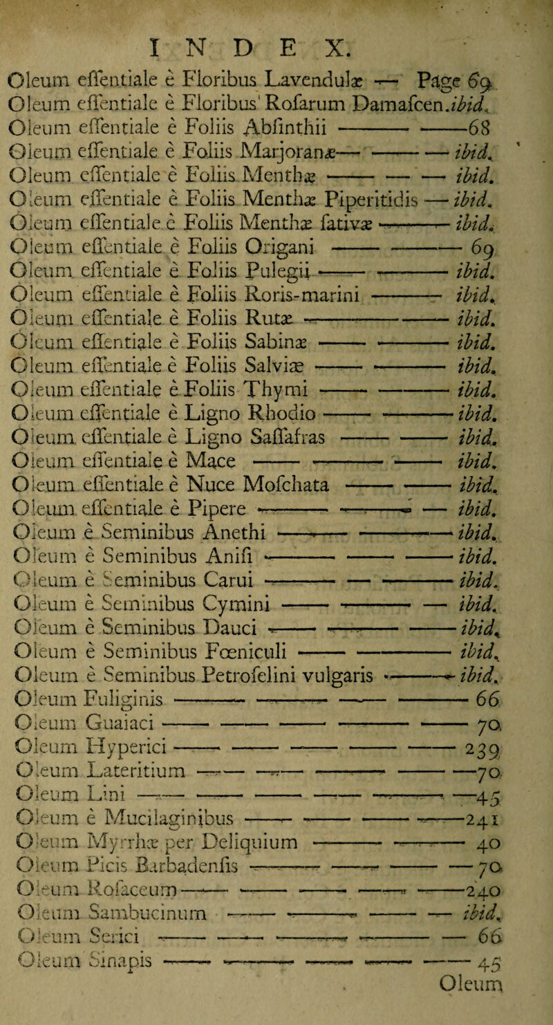 Oleum effentiale e Fioribus Lavendulae — Page 69 Oleum effentiale e Fioribus1 Rofarum Damafcen.ibid,. Oleum elfentiale e Foliis Abfinthii-68 Oleum effentiale e Foliis Marjorana;--- ibid. Oleum effentiale e Foliis.Mentha-ibid. Oleum effentiale e Foliis Mentha: Piperitidis — ibid. Oleum effentiale e Foliis Mentha fativas —■-— ibid. Oleum effentiale e Foliis Origani-69 Oleum effentiale e Foliis Pulegii --ibid. Oleum effentiale e Foliis Roris-marini - ibid. O leum effentiale e Foliis Rutx -ibid. Oleum effentiale e Foliis Sabinas - ibid. Oleum effentiale e Foliis Salvite-ibid. Oleum effentiale e Foliis Thymi-ibid. Oleum effentiale e Ligno Rhodio —— —-ibid. Oleum, effentiale e Ligno Saffafras-ibid. Oleum effentiale e Mace - —-ibid. Oleum effentiale e Nuce Mofchata-ibid. Oleum effentiale e Pipere *—- -— -- — ibid. Oleum e Seminibus Anethi ----ibid. Oleum e Seminibus Anifi--— ibid. Oleum e Seminibus Carui ---ibid. Oleum e Seminibus Cymini - -- — ibid. Oleum e Seminibus Dauci *- ——-ibid. Oleum e Seminibus Foeniculi-ibid. Oleum e Seminibus Petrofelini vulgaris --*~ibid. Oleum Fuliginis —----*--— -66 Oleum Guaiaci---—-70. Oleum Hyperici---239 Oleum Lateritium —-«---70 Oleum Lini —-—• —-— - — -—«—• —45 Oleum e Mucilaginibus -»---—241 Oleum Myrrhce per Deliquium - —-- 40 Oleum Picis Barbadenfis ---7a Oleum Rofaceum-- -- ——« -240 Oleum Sambucinum —---**-— ibid. Oleum Serici ~--——• -—^ —- — 66 Oleum Sinapis -45 Oleum