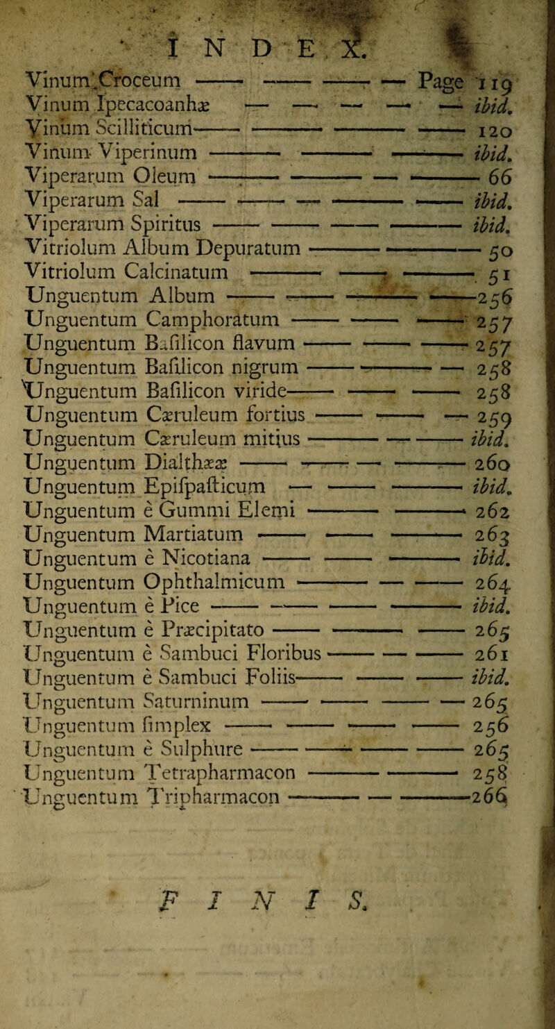 Vinum^Croceum - - Vinum Ipecacoanhas — —■ Vinum Scilliticurri-- Vinum-Viperinum - — Viperarum Oleum -——— — Viperarum Sal-—-— Yiperarum Spiritus- Vitriolum Album Depuratum — Vitriolum Calcinatum - Unguentum Album - -— Unguentum Camphoratum — Unguentum Bafilicon flavum — Unguentum Bafilicon nigrum — Unguentum Bafilicon viride- Unguentum Caeruleum fortius - Unguentum Casruleum mitjus — Unguentum Diahhxx -• —■ Unguentum Epifpafticum — Unguentum e Gummi Elemi — Unguentum Martiatum - Unguentum e Nicotiana - Unguentum Ophthalmicum — Unguentum e Bice *- Unguentum e Pnmpitato- Unguentum e Sambuci Floribus Unguentum e Sambuci Foliis— Unguentum Saturninum -- • Unguentum Simplex -—— - Unguentum e Sulphure- Unguentum Tetrapharmacon — Unguentum Tripharmacon — Page i19 — ibid, - 120 -- ibid, -66 - ibid, -ibid, ■ -50 -• 5i ■ -256 - 257 — 257 ■ -2^8 - 258 — — 259 -ibid, -r- 260 - ibid, -* 262 — 263 - ilid. -264 - ibid, — 265 - 261 -ibid, — 265 — 256 - 26^ — 258 —26$ F I N I S.