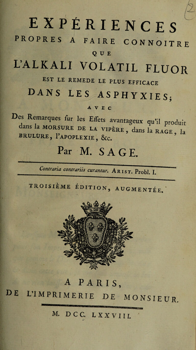 expériences propres a faire connoitre que L’ALKALI VOLATIL FLUOR EST LE REMEDE LE PLUS EFFICACE dans les ASPHYXIES; avec Des Remarques fur les Effets avantageux qu’il produit dans la MORSURE de la vipère , dans la rage , la BRULURE, I’APOPLEXIE', ÔCc. Par M. SAGE. A PARIS, L’IMPRIMERIE DE MONSIEUR. M. D C C. L X X V 11 r. DE