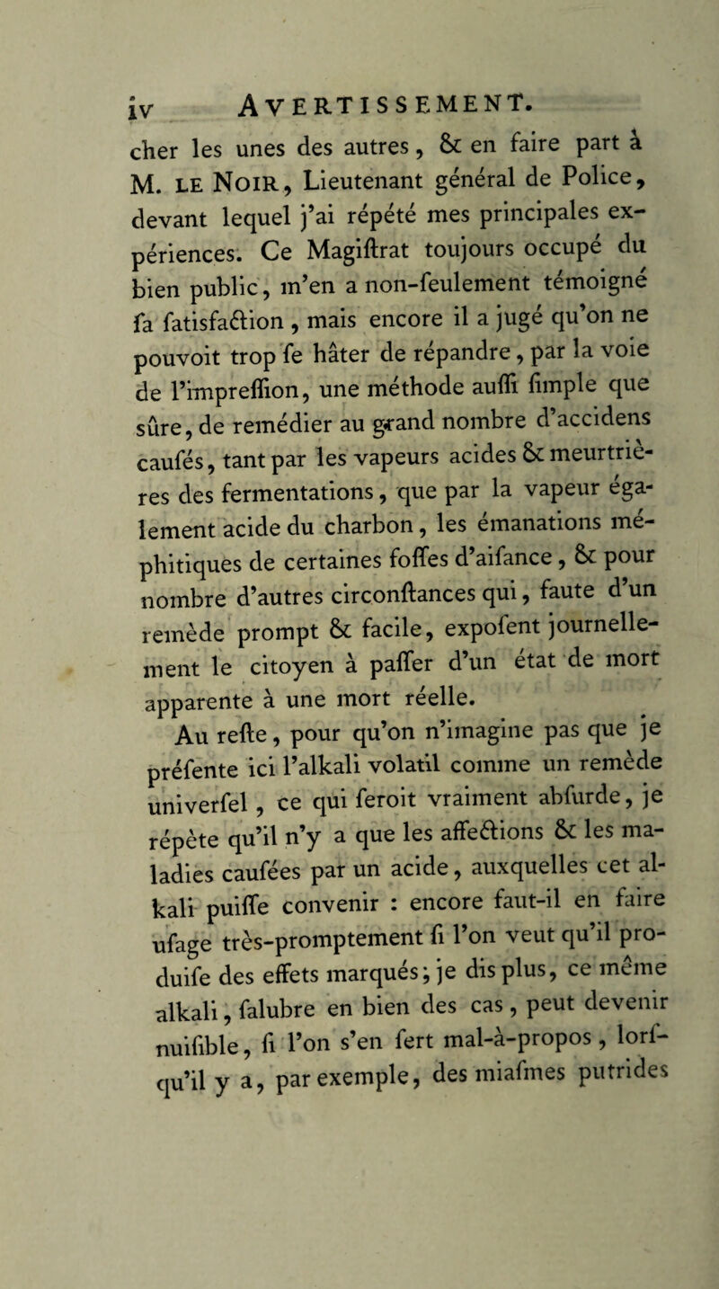 cher les unes des autres, & en faire part à M. LE Noir, Lieutenant général de Police, devant lequel j’ai répété mes principales ex¬ périences: Ce Magiftrat toujours occupé du bien public , m’en a non-feulement témoigné fa fatisfaélion , mais encore il a jugé qu’on ne pouvoit trop fe hâter de répandre, par la voie de l’imprelTion, une méthode auffi fimple que sûre, de remédier au g<rand nombre d accidens caufés, tant par les vapeurs acides & meurtriè¬ res des fermentations, que par la vapeur éga¬ lement acide du charbon, les émanations mé¬ phitiques de certaines foffes d’aifance, pour nombre d’autres circonftances qui, faute d’un remède prompt & facile, expofent journelle¬ ment le citoyen à palfer d’un état de mort apparente à une mort réelle. Au refte, pour qu’on n’imagine pas que je préfénte ici l’alkali volatil comme un remède univerfel, ce qui feroit vraiment abfurde, je répète qu’il n’y a que les affeéfions & les ma¬ ladies caufées par un acide, auxquelles cet al- kali puilTe convenir : encore faut-il en faire ufage très-promptement fi l’on veut qu’il pro- duife des effets marqués; je dis plus, ce même alkali, falubre en bien des cas , peut devenir nuifible, fi l’on s’en fert mal-à-propos, lorf- qu’il y a, par exemple, des miafmes putrides