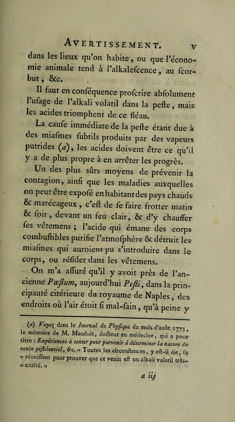 dans les lieux qu on habite, ou que l’écono¬ mie animale tend à l’alkalefcence, au fcor- but, ôcc. Il faut en confequence profcrire abfolument l’ufage de l’alkali volatil dans la pefte, mak les acides triomphent de ce fléau^ La caufe immédiate de la pelle étant due à des miafmes fubtils produits par des vapeurs putrides {a), les acides doivent être ce qu’il y a de plus propre à en arrêter les progrès. Un des plus surs moyens de prévenir la contagion, ainfî que les maladies auxquelles on peut etre expofé en habitant des pays chauds & marécageux, c’eft de fe faire frotter matiia & foir, devant un feu clair, & d’y chauffer fes vetemens ; l’acide qui émane des corps combuflibles purifie l’atmofphère ôc détruit les miafmes qui auroientpu s’introduire dans le corps, ou réfîderdans les vêtemens. • On m’a affuré qu’il y avoit près de l’an¬ cienne Pœjlum, aujourd’hui Pefii^ dans la.prin- cipauté cLtérieure du: royaume de Naples, des endroits où l’air étoit fi mal-fain, qu’à peine y (a) Voyc^ dans le Journal de. P hyfi que du mois, d’août 1775 le mémoire de M. Mauduit, doreur en médecine, qui a pour titre : Expériences à tenter pour parvenir à déterminer la nature dià venin pefiilentiel,&c. » Toutes les circonftances, y eft-il dit, fo >» réuniffent pour prouver que ce venin eft un alkali volatil très*^ » exalté. >> a 11}