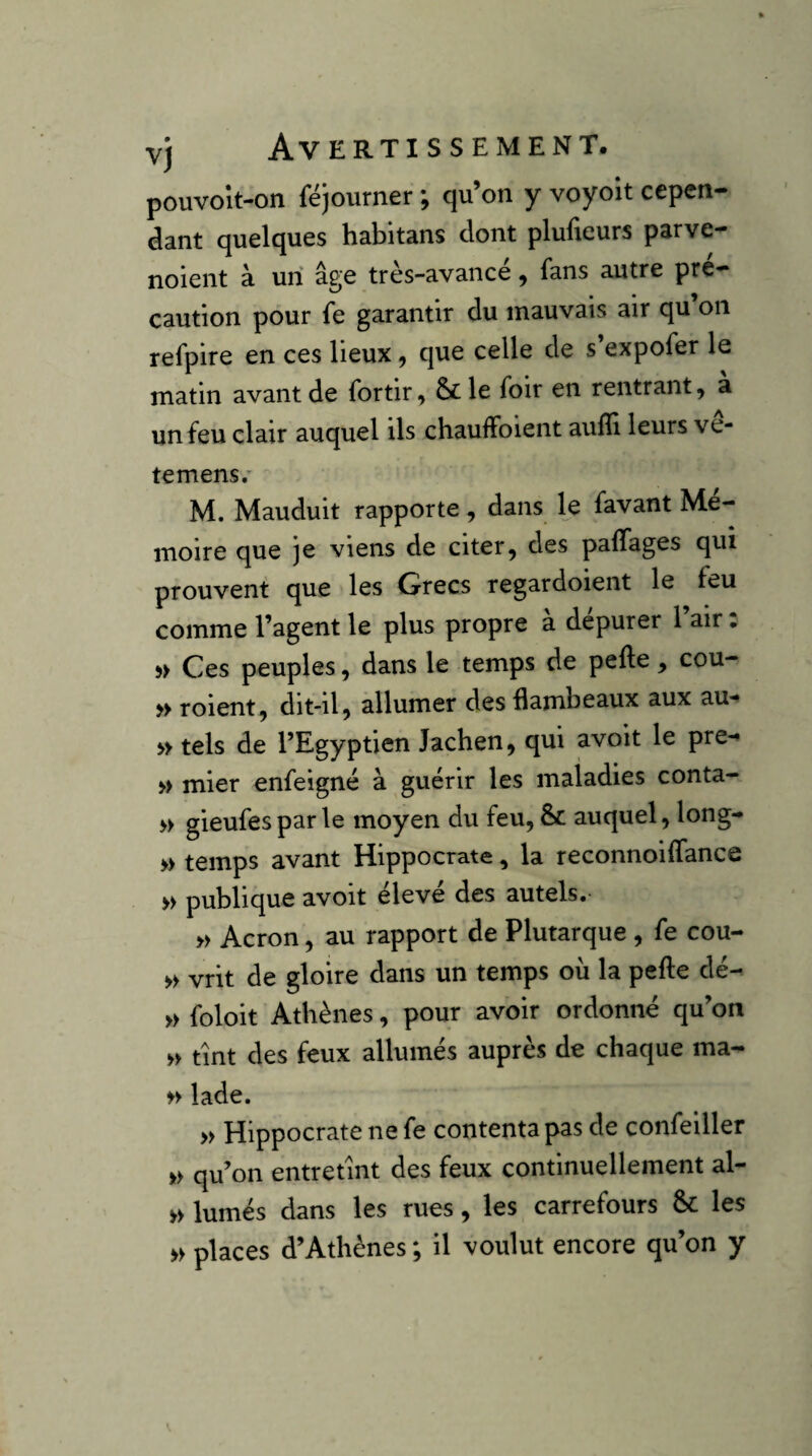 pouvoît-on fëjourner ; qu’on y voyoit cepen¬ dant quelques habitans dont plufxeurs parve- noient à un âge très-avance, fans autre pré¬ caution pour fe garantir du mauvais air qu’on refpire en ces lieux, que celle de s’expofer le matin avant de fortir, & le foir en rentrant, à un feu clair auquel ils chauffoient aufïi leurs ve* te mens/ M. Mauduit rapporte, dans le favant Me- moire que je viens de citer, des palTages qui prouvent que les Grecs regardoient le feu comme l’agent le plus propre a depurer 1 air • 5> Ces peuples, dans le temps de pefte, cou- roient, dit-il, allumer des flambeaux aux au- » tels de l’Egyptien Jachen, qui avoit le pre-» » mier enfeigné à guérir les maladies conta- » gieufes par le moyen du feu, & auquel, long- » temps avant Hippocrate, la reconnoilfance » publique avoit élevé des autels. » Acron, au rapport de Plutarque , fe cou- » vrit de gloire dans un temps où la pelle dé- » foloit Athènes, pour avoir ordonné qu’on >> tint des feux allumés auprès de chaque ma- >> lade. » Hippocrate ne fe contenta pas de confeiller » qu’on entretint des feux continuellement al- » lumés dans les rues, les carrefours & les » places d’Athènes ; il voulut encore qu’on y