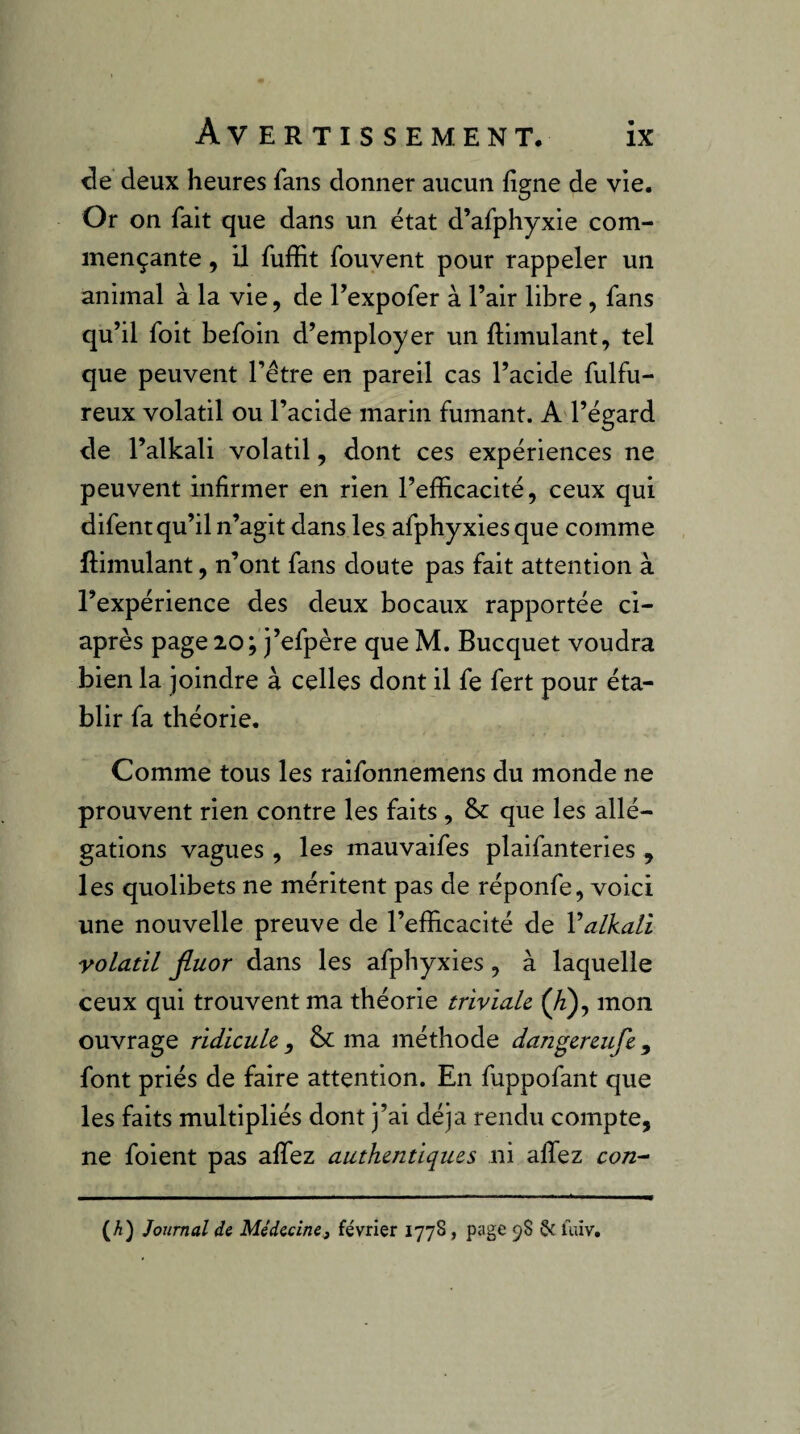 t3e deux heures fans donner aucun figne de vie. Or on fait que dans un état d’afphyxie com¬ mençante , il fuffit fouvent pour rappeler un animal à la vie, de Texpofer à l’air libre , fans qu’il foit befoin d’employer un ftimulant, tel que peuvent l’être en pareil cas l’acide fulfu- reux volatil ou l’acide marin fumant. A l’égard de l’alkali volatil, dont ces expériences ne peuvent infirmer en rien l’efficacité, ceux qui difent qu’il n’agit dans les afphyxies que comme ftimulant, n’ont fans doute pas fait attention à l’expérience des deux bocaux rapportée ci- après page 20; j’efpère que M. Bucquet voudra bien la joindre à celles dont il fe fert pour éta¬ blir fa théorie. Comme tous les raifonnemens du monde ne prouvent rien contre les faits, &: que les allé¬ gations vagues , les mauvaifes plaifanteries , les quolibets ne méritent pas de réponfe, voici une nouvelle preuve de l’efficacité de Valkati volatil fluor dans les afphyxies, à laquelle ceux qui trouvent ma théorie triviale (^), mon ouvrage ridicule , & ma méthode dangereufe, font priés de faire attention. En fuppofant que les faits multipliés dont j’ai déjà rendu compte, ne foient pas affez authentiques ni allez con-“ (A) Journal de Médecine^ février 1778, page 98 & luiv.