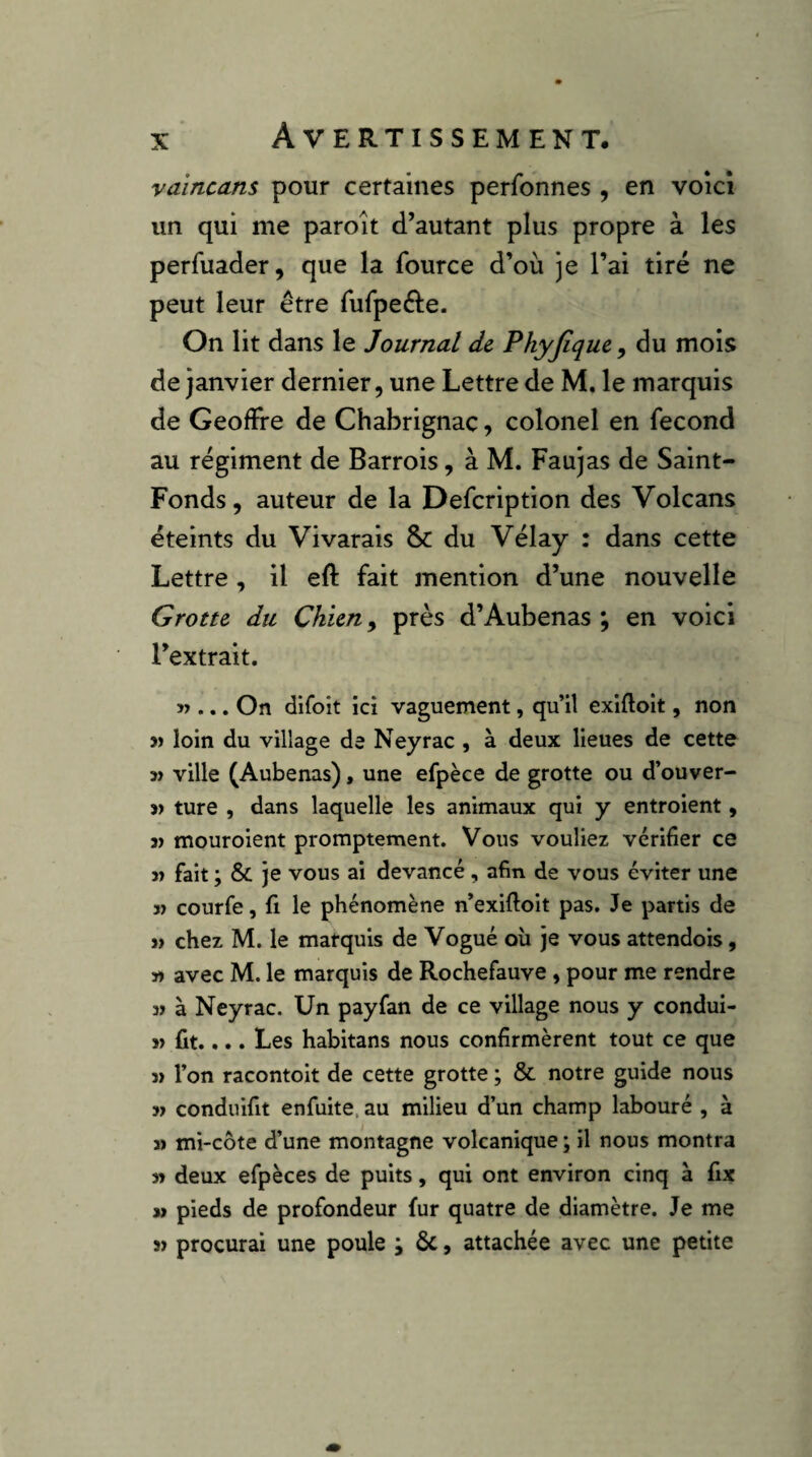 yaincans pour certaines perfonnes , en voici un qui me paroit d’autant plus propre à les perfuader, que la fource d’où je l’ai tiré ne peut leur être rufpefte. On lit dans le Journal de Phyjique, du mois de janvier dernier, une Lettre de M, le marquis de Geoffre de Chabrignaç, colonel en fécond au régiment de Barrois, à M. Faujas de Saint- Fonds, auteur de la Defcription des Volcans éteints du Vivarais & du Vélay : dans cette Lettre, il eft fait mention d’une nouvelle Grotte du Chien ^ près d’Aubenas ; en voici l’extrait. ... On difoit ici vaguement, qu’il exiftoit, non )) loin du village de Neyrac , à deux lieues de cette ville (Aubenas), une efpèce de grotte ou d’ouver- 3> ture , dans laquelle les animaux qui y entroient, 3) mouroient promptement. Vous vouliez vérifier ce 3) fait ; je vous ai devancé, afin de vous éviter une 3) courfe, fl le phénomène n’exiftoit pas. Je partis de 3> chez M. le marquis de Vogué où je vous attendois, 33 avec M. le marquis de Rochefauve, pour me rendre 3» à Neyrac. Un payfan de ce village nous y condui- 3> fit.... Les habitans nous confirmèrent tout ce que 3» l’on racontoit de cette grotte ; & notre guide nous 33 conduifit enfuite, au milieu d’un champ labouré , à » mi-côte d’une montagne volcanique ; il nous montra 33 deux efpèces de puits, qui ont environ cinq à fix » pieds de profondeur fur quatre de diamètre. Je me 33 procurai une poule ; ôc, attachée avec une petite