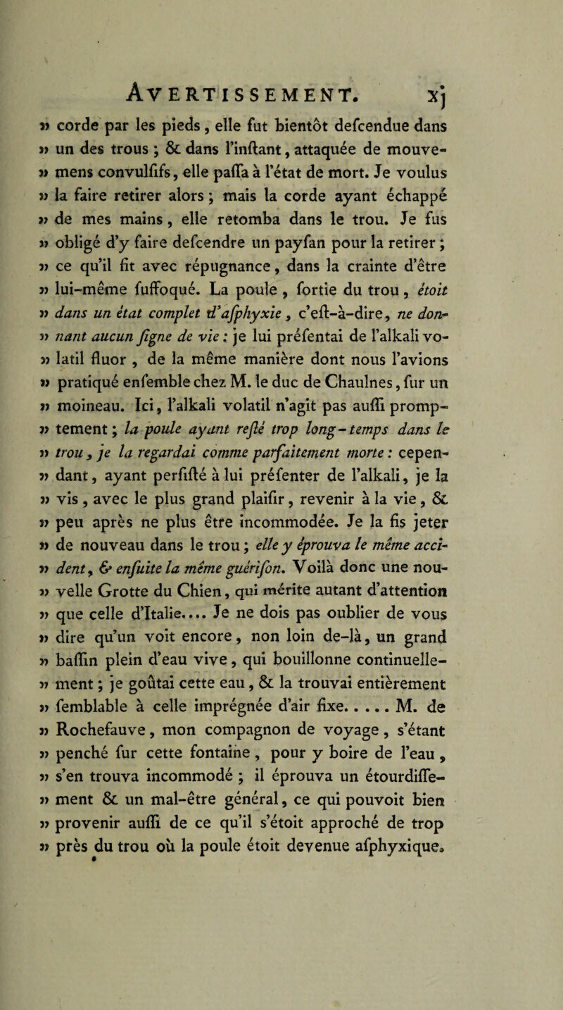 » corde par les pieds, elle fut bientôt defcendue dans un des trous ; & dans Tinftant, attaquée de mouve- M mens convulfifs, elle paffa à l’état de mort. Je voulus V la faire retirer alors ; mais la corde ayant échappé « de mes mains, elle retomba dans le trou. Je fus » obligé d’y faire defcendre un payfan pour la retirer ; î> ce qu’il fit avec répugnance, dans la crainte d’être 3> lui-même fuffoqué. La poule , fortie du trou, étoit )> dans un état complet iTafphyxie , c’eft-à-dire, ne don^ î> nant aucun fi^ne de vie ; je lui préfentai de l’alkali vo- 3> latil fluor , de la même manière dont nous l’avions w pratiqué enfemble chez M. le duc de Chaulnes, fur un » moineau. Ici, l’alkaîi volatil n’agit pas aufli promp- 3> tement ; la poule ayant rejlé trop long ~ temps dans le » trou , je la regardai comme parfaitement morte : cepen- 3> dant, ayant perfiflé à lui préfenter de l’alkali, je la j> vis, avec le plus grand plaifir, revenir à la vie, & n peu après ne plus être incommodée. Je la fis jeter » de nouveau dans le trou ; elle y éprouva le même accU n dent y & enfuite la même guérifon. Voilà donc une nou- » velle Grotte du Chien, qui mérite autant d’attention V que celle d’Italie.... Je ne dois pas oublier de vous tj dire qu’un voit encore, non loin de-là, un grand baflin plein d’eau vive, qui bouillonne continueîle- 77 ment ; je goûtai cette eau, & la trouvai entièrement 77 femblable à celle imprégnée d’air fixe.M. de 77 Rochefauve, mon compagnon de voyage, s’étant 77 penché fur cette fontaine , pour y boire de l’eau , 77 s’en trouva incommodé ; il éprouva un étourdifle- 77 ment & un mal-être général, ce qui pouvoir bien 77 provenir aufli de ce qu’il s’étoit approché de trop 77 près du trou oîi la poule étoit devenue afphyxique»