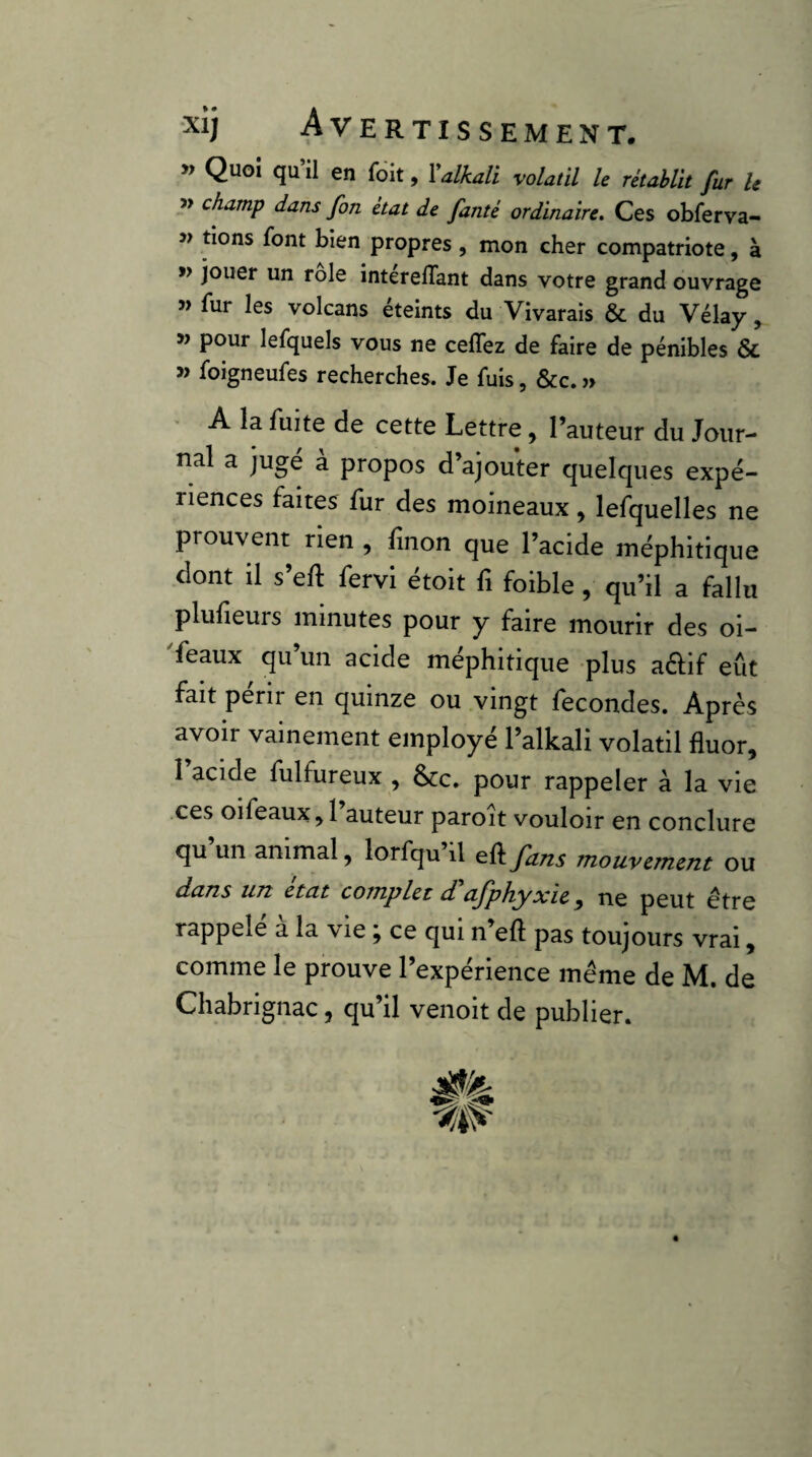 » Quoi qu il en foit, Valkali volatil le rétablit fur le » champ dans fin état de famé ordinaire. Ces obferva- » tions font bien propres, mon cher compatriote, à » jouer un rôle interelTant dans votre grand ouvrage î> fur les volcans éteints du Vivarais & du Vélay, w pour lefquels vous ne ceffez de faire de pénibles & » foigneufes recherches. Je fuis, &c. » • A la fuite de cette Lettre, l’auteur du Jour¬ nal a jugé à propos d’ajouter quelques expé¬ riences faites fur des moineaux , lefquelles ne prouvent rien , finon que l’acide méphitique dont il s’eft fervi étoit fi foible , qu’il a fallu plulieurs minutes pour y faire mourir des oi- feaux qu’un acide méphitique plus aftif eût fait périr en quinze ou vingt lecondes. Après avoir vainement employé l’alkali volatil fluor, 1 acide fulfureux , &c. pour rappeler à la vie .ces oifeaux, I auteur paroît vouloir en conclure qu’un animal, lorfqu’il e.Ç(.fans mouvzrmm ou dans UTz ctcit coTnplet d, ^Jphyxic ^ tic peut être rappelé à la vie ; ce qui n’eft pas toujours vrai, comme le prouve l’expérience même de M. de Chabrignac, qu’il venoit de publier.