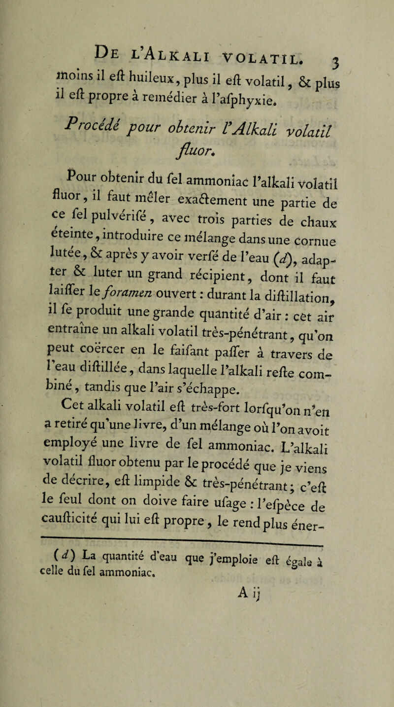 moins il eft huileux, plus il eft volatil, & plus il eft propre à remédier à rafphyxie. Procédé pour obtenir l’Alkali volatil fluor* Pour obtenir du fel ammoniac l’alkali volatil fluor, il faut mêler exaftement une partie de ce fel pulvérifé, avec trois parties de chaux eteinte, introduire ce mélange dans une cornue lutée, & après y avoir verfé de l’eau (J), adap¬ ter & luter un grand récipient, dont il faut laifler \e foramen ouvert ; durant la diftillation il fe produit une grande quantité d’air : cêt air entraîne un alkali volatil très-pénétrant, qu’on peut coërcer en le faifant palTer à travers de l’eau diftillée, dans laquelle l’alkali refte com¬ bine , tandis que l’air s’échappe. Cet alkali volatil eft très-fort lorfqu’on n’en a retiré qu’une livre, d’un mélange où l’on avoir employé une livre de fel ammoniac, L’alkali volatil fluor obtenu par le procédé que je viens de décrire, eft limpide &: très-pénétrant; c’eft le feul dont on doive faire ufage : l’efpèce de caufticité qui lui eft propre, le rend plus éner- {d) La quantité d’eau que j’emploie eft éeak à celle du fel ammoniac. ^ Aij