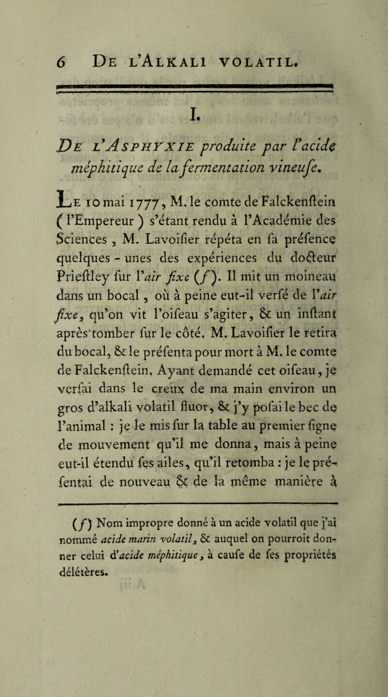 h De l*Asphyxie produite par racide méphitique de la fermentation vineufe, ! Le IO mai 1777, M, le comte de Falckenftein ( l’Empereur ) s’étant rendu à l’Académie des Sciences , M. Lavoilier répéta en la préfence quelques - unes des expériences du doéleur Prieftley fur Vair fixe (/). Il mit un moineau dans un bocal, où à peine eut-il verfé de Vair fixe^ cpéon vit l’oifeau s’agiter, & un inllant après'tomber fur le côté. M. Lavoilier le retira du bocal, & le préfenta pour mort à M. le comte de Falckenflein, Ayant demandé cet oifeau, je vçrfai dans le creux de ma main environ un gros d’alkali volatil fluor, j’y pofai le bec de l’animal : je le mis fur la table au premier ligne de mouvement qu’il me donna, mais à peine eut-il étendu fes ailes, qu’il retomba : je le pré-» fentax de nouveau & de la meme manière à (y) Nom impropre donné à un acide Yolatil que j’ai nommé acide marin volatil^ & auquel on pourroit don¬ ner celui ^acide méphitique, à caufe de fes propriétés délétères.