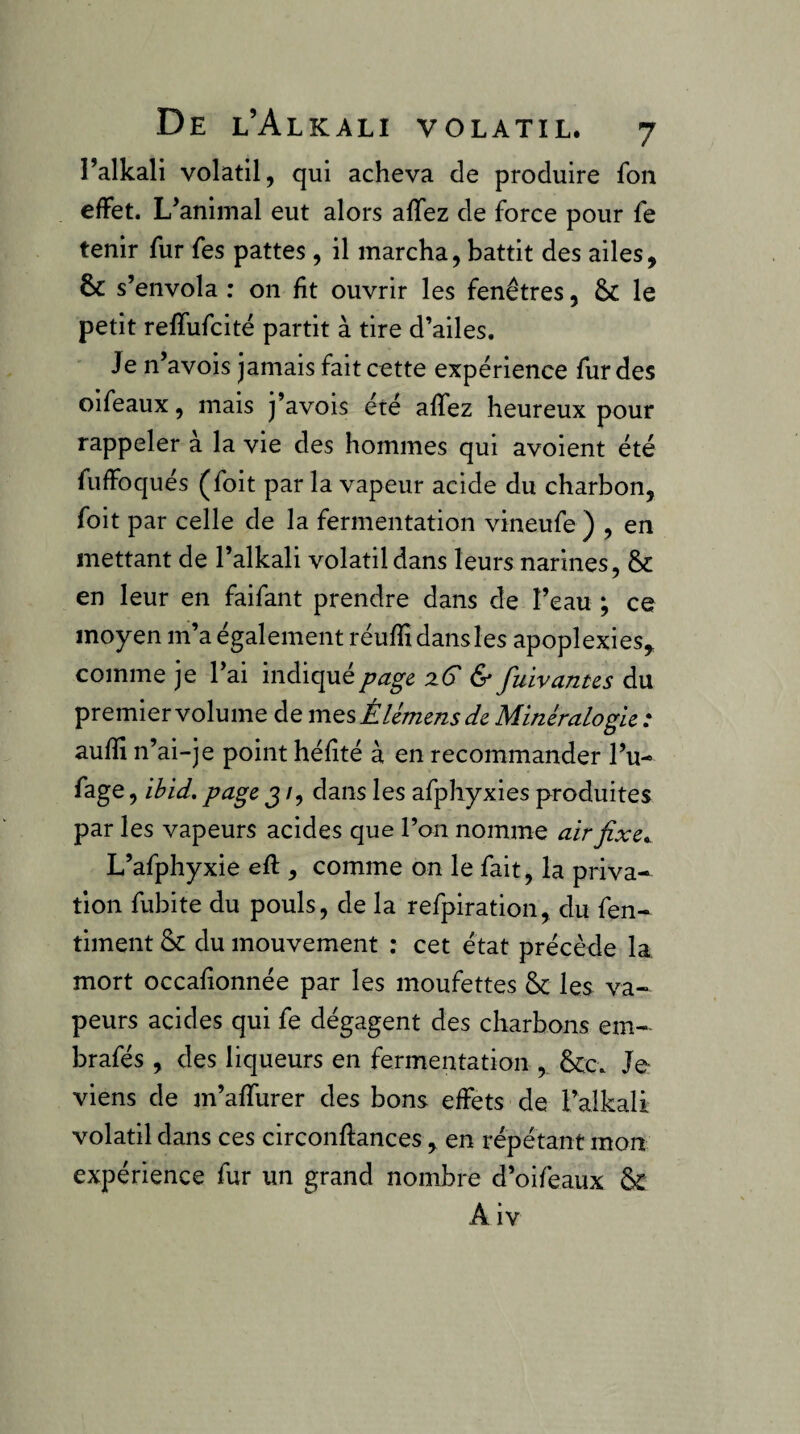 l’alkali volatil, qui acheva de produire fon effet. L’animal eut alors affez de force pour fe tenir fur fes pattes, il marcha, battit des ailes, & s’envola : on ht ouvrir les fenêtres, Sc le petit reffufcité partit à tire d’ailes. Je n’avois jamais fait cette expérience fur des oifeaux, mais j’avois été affez heureux pour rappeler à la vie des hommes qui avoient été fuffoqués (foit par la vapeur acide du charbon, foit par celle de la fermentation vineufe ) , en mettant de l’alkali volatil dans leurs narines, & en leur en faifant prendre dans de l’eau ; ce moyen m’a également réufîidansles apoplexies, comme je l’ai indiqué page, :iG & fuivantes du premier volume de mQsÈUmensde Minéralogie : aufïi n’ai-je point héfîté à en recommander l’u- fage, ihid, page j /, dans les afphyxies produites par les vapeurs acides que l’on nomme airfixe^ L’afphyxie eft , comme on le fait, la priva¬ tion fubite du pouls, de la refpiration, du fen- timent & du mouvement ; cet état précède la mort occafionnée par les moufettes &: les va¬ peurs acides qui fe dégagent des charbons em- brafés, des liqueurs en fermentation , &c. Je viens de m’affurer des bons effets de l’alkali volatil dans ces circonflances , en répétant mon expérience fur un grand nombre d’oifeaux A iv