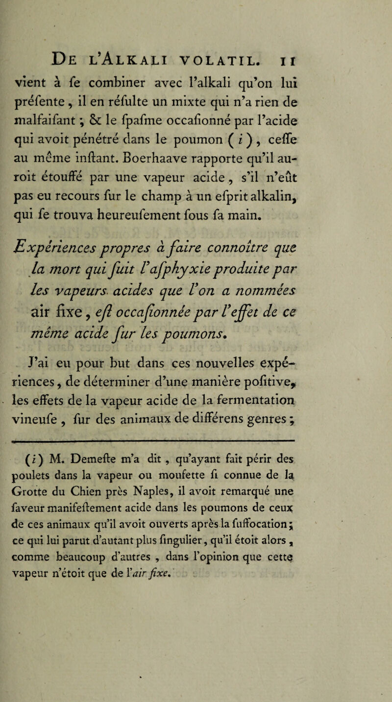 Vient à fe combiner avec l’alkall qu’on lui préfente , il en réfulte un mixte qui n’a rien de malfaifant ; &c le fpafme occalionné par l’acide qui avoit pénétré dans le poumon ( i) ^ ceffe au même inftant. Boerhaave rapporte qu’il au- roit étouffé par une vapeur acide , s’il n’eût pas eu recours fur le champ à un efprit alkalin, qui fe trouva heureufement fous fa main. Expériences propres à faire connoitre que la mort qui fuit Uafphyxie produite par les vapeurs^ acides que Von a nommées air fixe, efl occafonnée par Veffet de ce meme acide fur les poumons* J’ai eu pour but dans ces nouvelles expé¬ riences , de déterminer d’une manière pofitive, les effets de la vapeur acide de la fermentation vineufe , fur des animaux de différens genres ; ( i ) M. Demefte m’a dit, qu’ayant fait périr des poulets dans la vapeur ou moufette fi connue de la Grotte du Chien près Naples, il avoit remarqué une faveur manifeflement acide dans les poumons de ceux de ces animaux qu’il avoit ouverts après la fuffocationj ce qui lui parut d’autant plus fingulier, qu’il étoit alors , comme beaucoup d’autres , dans l’opinion que cette vapeur n’étoit que de Xair fixe»