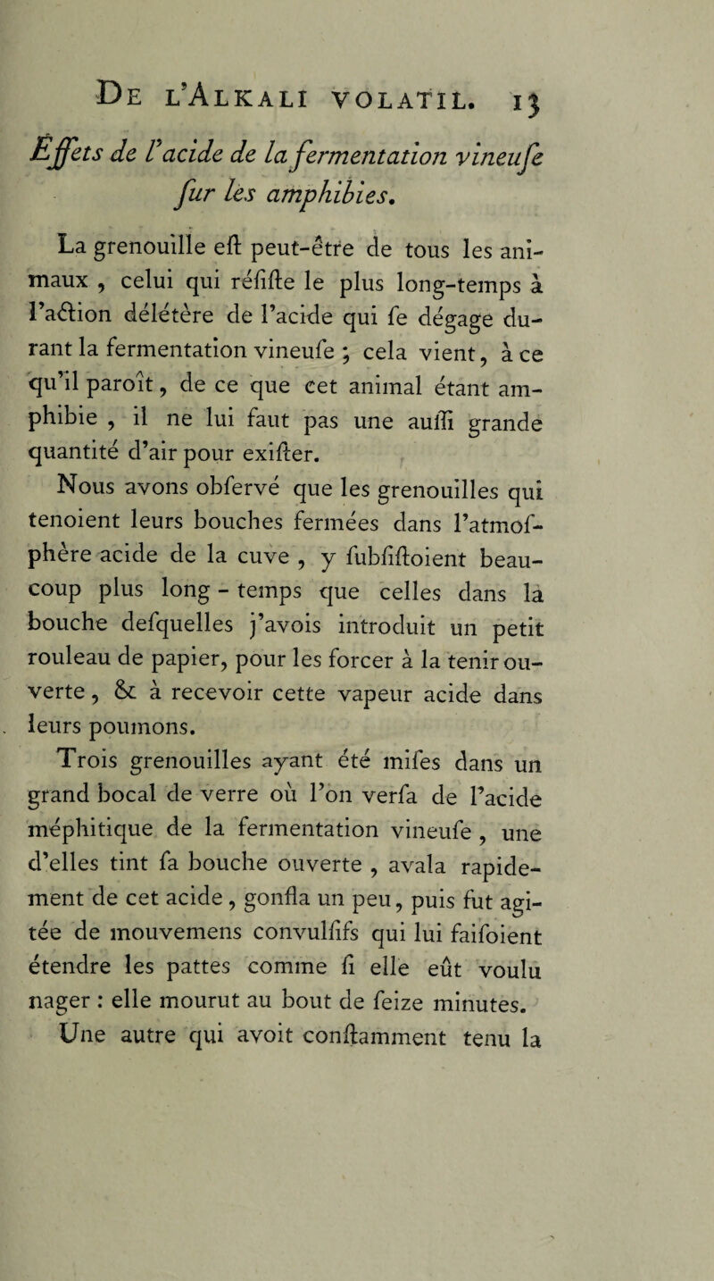 Effets de V acide de la fermentation vineufe fur les amphibies, La grenouille eft peut-être de tous les ani¬ maux , celui qui réfifte le plus long-temps à l’aêlion délétère de l’acide qui fe dégage du¬ rant la fermentation vineufe ; cela vient, à ce qu’il paroît, de ce que cet animal étant am¬ phibie , il ne lui faut pas une aulli grande quantité d’air pour exiiter. Nous avons obfervé que les grenouilles qui tenoient leurs bouches fermées dans l’atmof- phère acide de la cuve , y fubfiftoient beau¬ coup plus long - temps que celles dans là bouche defquelles j’avois introduit un petit rouleau de papier, pour les forcer à la tenir ou¬ verte , & à recevoir cette vapeur acide dans leurs poumons. Trois grenouilles ayant été mifes dans un grand bocal de verre où l’ôn verfa de l’acide méphitique de la fermentation vineufe , une d’elles tint fa bouche ouverte , avala rapide¬ ment de cet acide, gonfla un peu, puis fut agi¬ tée de mouvemens convulfifs qui lui faifoient étendre les pattes comme fi elle eût voulu nager : elle mourut au bout de feize minutes. Une autre qui avoit conftamment tenu la