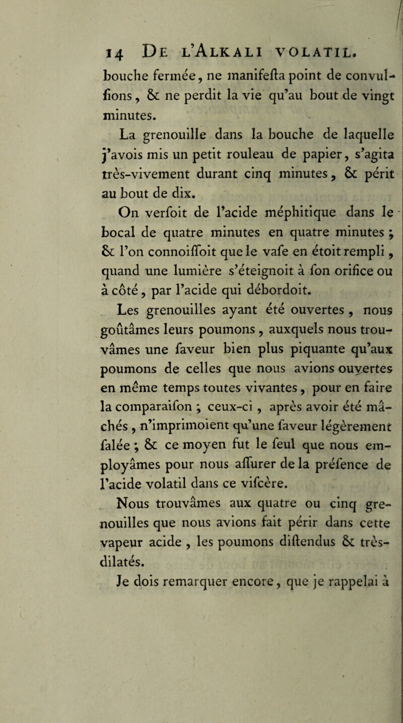 bouche fermée, ne manîfefta point de convul- fions, &; ne perdit la vie qu’au bout de vingt minutes. La grenouille dans la bouche de laquelle j’avois mis un petit rouleau de papier, s’agita très-vivement durant cinq minutes, & périt au bout de dix. On verfoit de Lacide méphitique dans le - bocal de quatre minutes en quatre minutes ; l’on connoilToit que le vafe en étoit rempli, quand une lumière s’éteignoit à fon orifice ou à côté , par l’acide qui débordoit. Les grenouilles ayant été ouvertes , nous goûtâmes leurs poumons, auxquels nous trou¬ vâmes une faveur bien plus piquante qu’aux poumons de celles que nous avions ouyertes en même temps toutes vivantes, pour en faire la comparaifon ; ceux-ci , après avoir été mâ¬ chés , n’imprimoient qu’une faveur légèrement falée ; & ce moyen fut le feul que nous em¬ ployâmes pour nous alTurer de la préfence de l’acide volatil dans ce vifcère. Nous trouvâmes aux quatre ou cinq gre¬ nouilles que nous avions fait périr dans cette vapeur acide , les poumons diftendus & très- dilatés. Je dois remarquer encore, que je rappelai â