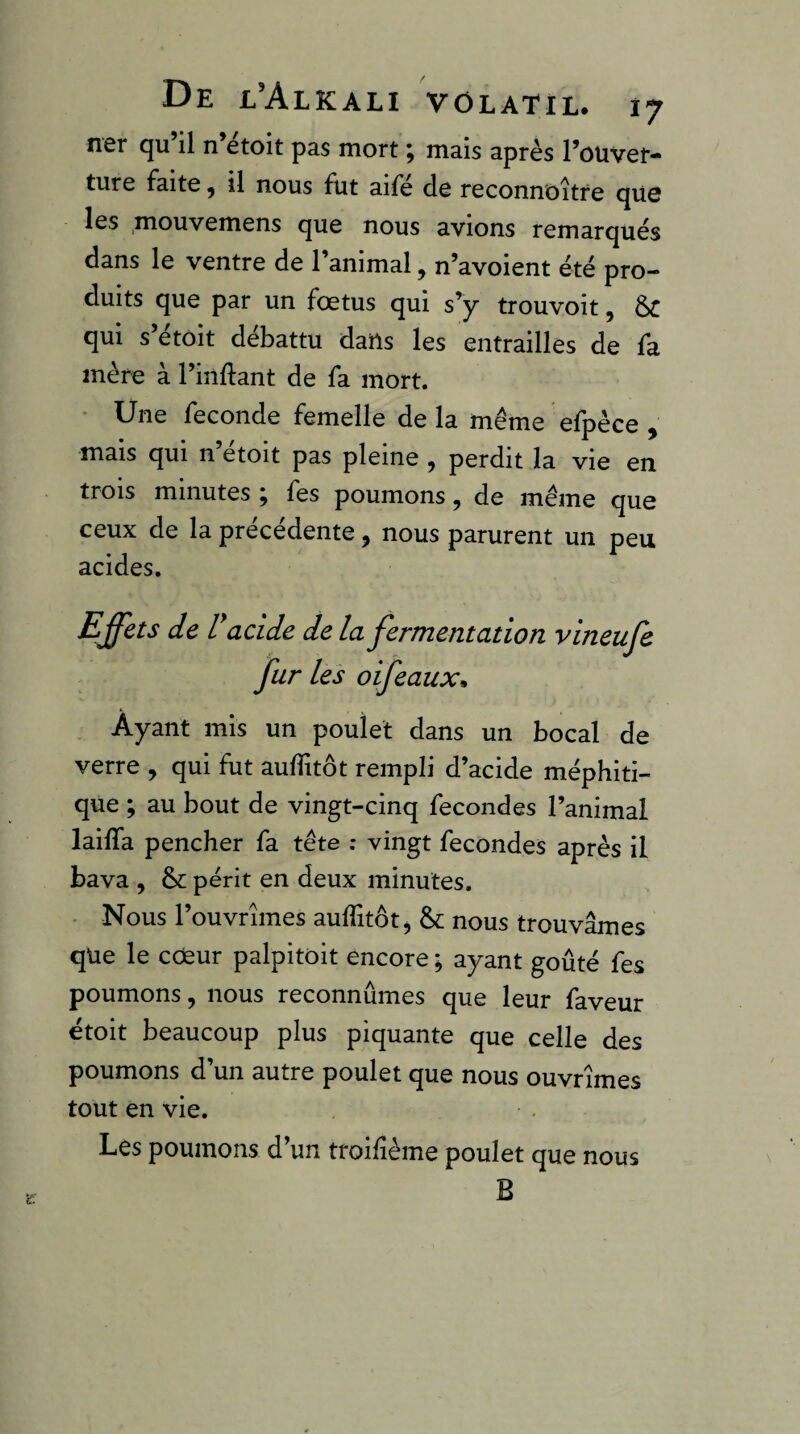 fiôr cju il n etoit pas mort ^ mais après Pouvot'* ture faite, il nous fut aife de reconnoître que les ,mouvemens que nous avions remarqués dans le ventre de l’animal, n’avoient été pro¬ duits que par un fœtus qui s’y trouvoit, ôc qui s’étoit débattu dails les entrailles de fa mère à l’inflant de fa mort. Une fécondé femelle delà même efpèce , mais qui n etoit pas pleine , perdit la vie en trois minutes ; fes poumons, de même que ceux de la précédente, nous parurent un peu acides. Effets de r acide de la fermentation vineufe fur les oifeauxm Ayant mis un poulet dans un bocal de verre , qui fut aufîitôt rempli d’acide méphiti¬ que ; au bout de vingt-cinq fécondés l’animal lailTa pencher fa tête ; vingt fécondés après il bava , & périt en deux minutes. - Nous l’ouvrîmes aulfitôt ^ & nous trouvâmes que le cœur palpitoit encore ; ayant goûté fes poumons, nous reconnûmes que leur faveur étoit beaucoup plus piquante que celle des poumons d’un autre poulet que nous ouvrîmes tout en vie. Les poumons d’un troifîème poulet que nous B