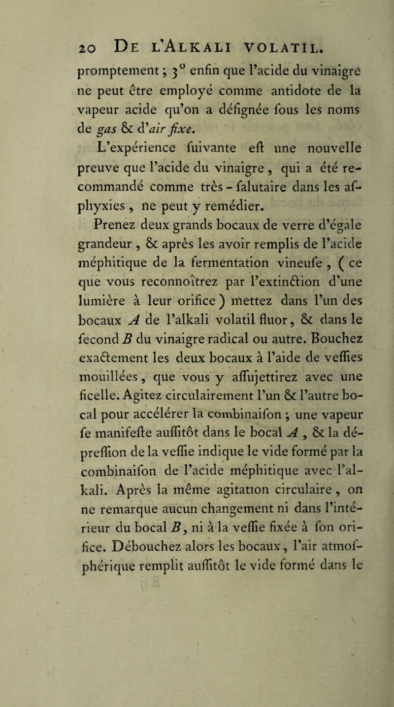 promptement ; 3^ enfin que l’acide du vinaigre ne peut être employé comme antidote de la vapeur acide qu’on a défignée fous les noms de gas & d*air fixe. L’expérience fulvante eft une nouvelle preuve que l’acide du vinaigre , qui a été re¬ commandé comme très - falutaire dans les af- phyxies , ne peut y remédier. Prenez deux grands bocaux de verre d’égale grandeur , 8c après les avoir remplis de l’acide méphitique de la fermentation vineufe , ( ce que vous reconnoitrez par l’extinélion d’une lumière à leur orifice ) mettez dans l’un des bocaux A de l’alkali volatil fluor, 8c dans le fécond B du vinaigre radical ou autre. Bouchez exaélement les deux bocaux à l’aide de veflies mouillées, que vous y aflujettirez avec une ficelle. Agitez circulairement l’un 8c l’autre bo¬ cal pour accélérer la combinaifon ; une vapeur fe manifefte auflitôt dans le bocal , 8c la dé- preflion de la veflie indique le vide formé par la combinaifon de l’acide méphitique avec l’al- kali. Après la même agitation circulaire , on ne remarque aucun changement ni dans l’inté¬ rieur du bocal ni à la veflie fixée à fon ori¬ fice. Débouchez alors les bocaux, l’air atmof- phérique remplit auflitôt le vide formé dans le