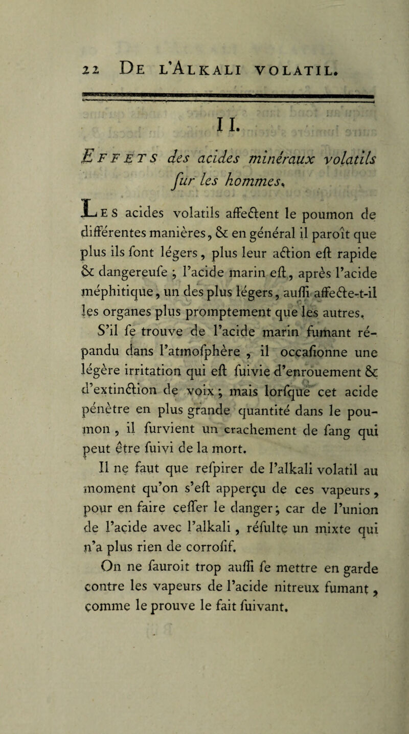 II. Effets des acides minéraux volatils fur les hommes^ Les acides volatils afFedlent le poumon de différentes manières, & en général il paroît que plus ils font légers, plus leur aèlion eft rapide & dangereufe ; l’acide marin efl, après l’acide méphitique, un des plus légers, auffi affe61:e-t-il les organes plus promptement que les autres. S’il fe trouve de l’acide marin fumant ré¬ pandu dans l’atmofphère , il occafionne une légère irritation qui eft fuivie d’enrouement Sc d’extinèlion de voix ; mais lorfquè cet acide pénètre en plus grande quantité dans le pou¬ mon , il furvient un crachement de fang qui peut être fuiyi de la mort. Il ne faut que refpirer de l’alkali volatil au moment qu’on s’efl apperçu de ces vapeurs , pour en faire ceffer le danger ; car de Tunion de l’açide avec l’alkali, réfulte un mixte qui n’a plus rien de corrofif. On ne fauroit trop aufîi fe mettre en garde contre les vapeurs de l’acide nitreux fumant , comme le prouve le fait fuivant.