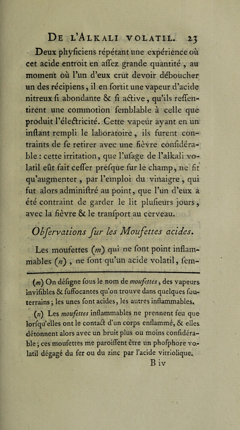 Deux phyfîciens répétant une expérience où cet acide entroit en affez grande quantité , au moment où l’un d’eux crut devoir déboucher un des récipiens, il en fortit une vapeur d’acide nitreux fi abondante & fi aélive, qu’ils refTen- tirent une commotion femblable à celle que produit l’éleétricité. Cette vapeur ayant en un inflant rempli le laboratoire, ils furent con¬ traints de fe retirer avec une fièvre confidéra- ble : cette irritation, que l’ufage de l’alkali'vo¬ latil eût fait cefTer prefque fur le champ, ne fit qu’augmenter , par l’emploi du vinaigre , qui fut alors adminiftré au point, que l’un d’eux a été contraint de garder le lit plufieurs jours, avec la fièvre & le tranfport au cerveau. Ohfervations fur les Moufettes acides. Les moufettes {rn) qui ne font point inflam¬ mables {n) , ne font qu’un acide volatil, fem- {m) On défigne fous le nom de moufettes, des vapeurs invifibles & fuffocantes qu’on trouve dans quelques fou^ terrains ; les unes font acides, les autres infiatnmables* (tz) Les moufettes inflammables ne prennent feu que lorfqu’elles ont le contafl d’un corps enflammé, & elles détonnent alors avec un bruit plus ou moins confidéra- ble ; ces moufettes me paroiflTent être un phofphore vo.- latil dégagé du fer ou du zinc par l’acide vitriolique.. B iv