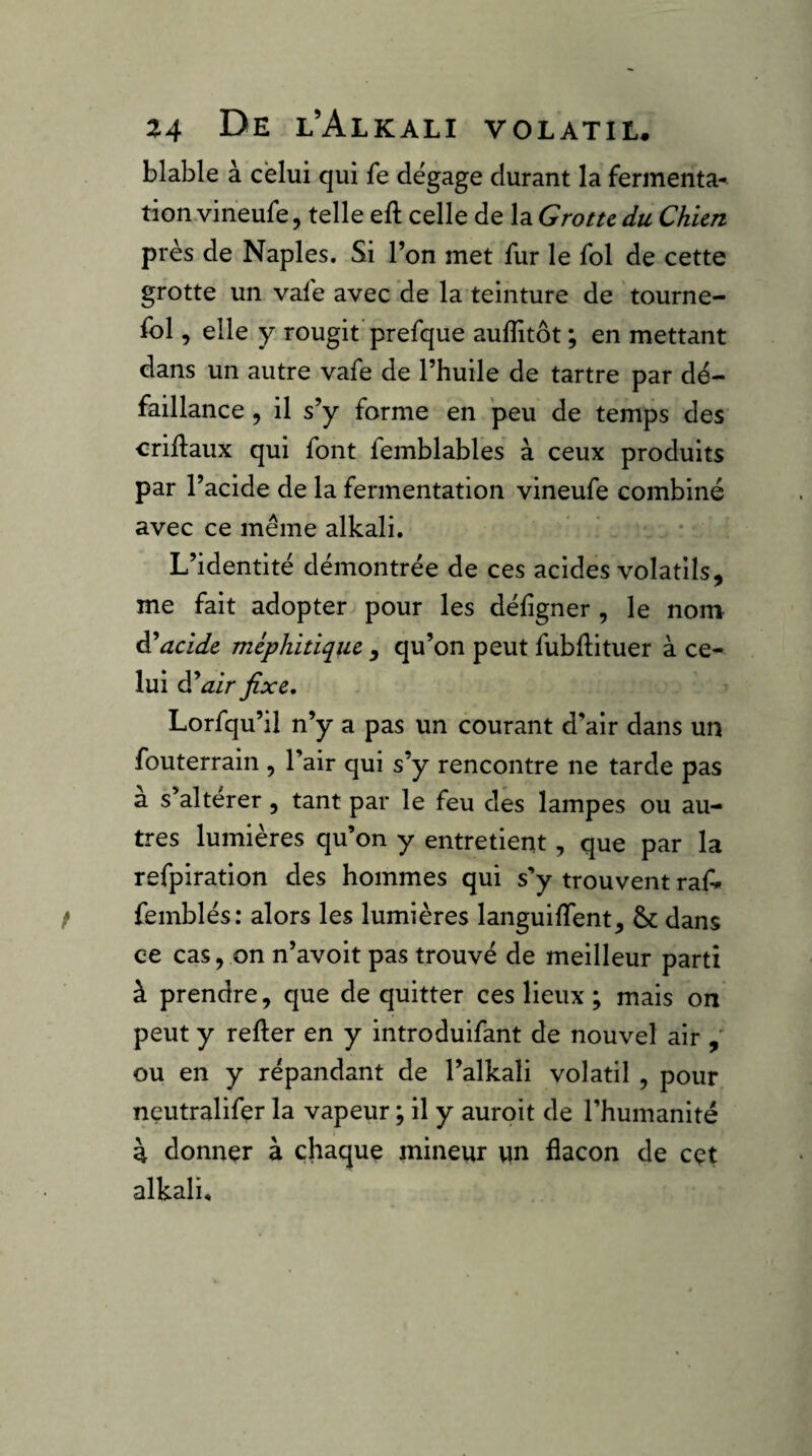 blable à celui qui fe dégage durant la fermenta¬ tion vineufe, telle eft celle de la Grotte du Chien près de Naples. Si l’on met fur le fol de cette grotte un vafe avec de la teinture de tourne- fol, elle Y rougit’prefque auflitôt ; en mettant dans un autre vafe de l’huile de tartre par dé¬ faillance , il s’y forme en peu de temps des crillaux qui font femblables à ceux produits par l’acide de la fermentation vineufe combiné avec ce même alkali. L’identité démontrée de ces acides volatils, me fait adopter pour les défigner , le nom lucide méphitique , qu’on peut fubftituer à ce¬ lui d’ dir fixe, Lorfqu’il n’y a pas un courant d’air dans un fouterrain , l’air qui s’y rencontre ne tarde pas à s’altérer, tant par le feu des lampes ou au¬ tres lumières qu’on y entretient, que par la refpiration des hommes qui s’y trouvent raf» femblés: alors les lumières languiflent, & dans ce cas, on n’avoit pas trouvé de meilleur parti à prendre, que de quitter ces lieux ; mais on peut y relier en y introduifant de nouvel air ou en y répandant de l’alkali volatil , pour neutralifer la vapeur ; il y auroit de l’humanité à donner à chaque mineur un flacon de cçt alkali.