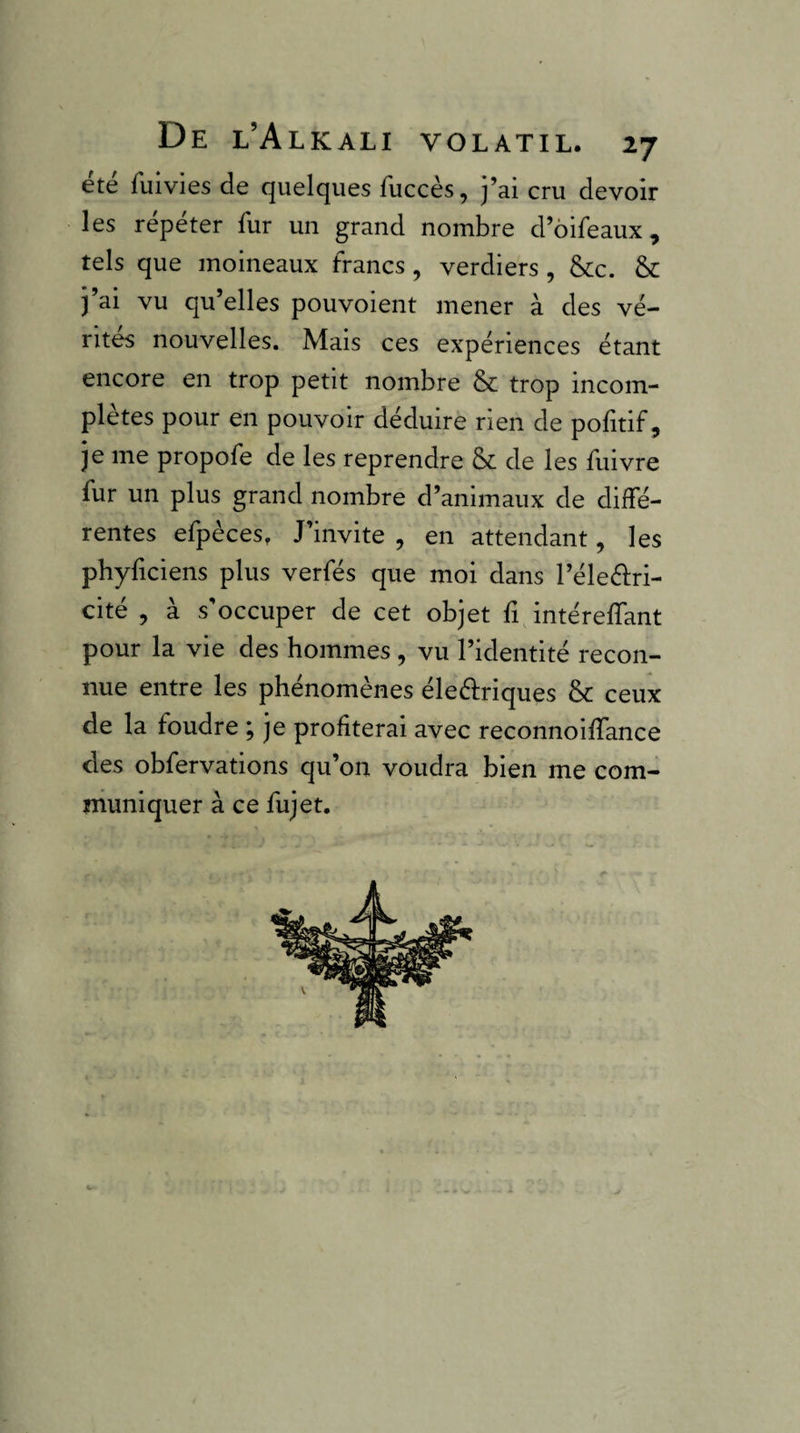 été fuivies de quelques fuccès, j’ai cru devoir les répéter fur un grand nombre d’ôifeaux, tels que moineaux francs, verdiers , &Cc. & j’ai vu qu’elles pouvoient mener à des vé¬ rités nouvelles. Mais ces expériences étant encore en trop petit nombre &c trop incom¬ plètes pour en pouvoir déduire rien de politif, je me propofe de les reprendre & de les fuivre fur un plus grand nombre d’animaux de diffé¬ rentes efpèces, J’invite , en attendant, les phyficiens plus verfés que moi dans l’éleélri- cité , à s’occuper de cet objet fi, intéreffant pour la vie des hommes , vu l’identité recon¬ nue entre les phénomènes éle61:riques & ceux de la foudre ; je profiterai avec reconnoiffance des obfervations qu’on voudra bien me com¬ muniquer à ce fujet. V