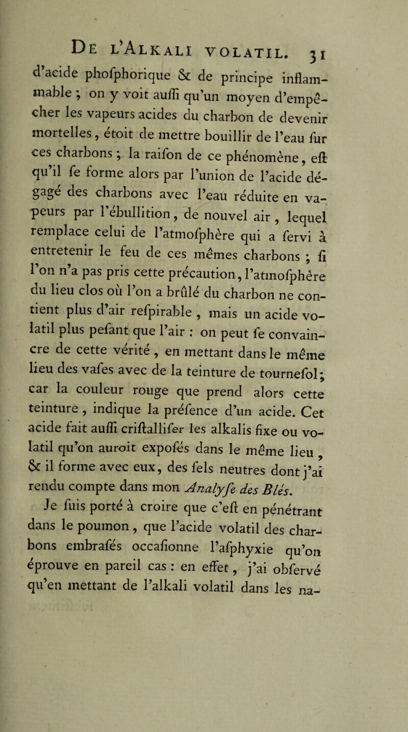 d acide phofphorique & de principe inflam¬ mable ^ on y voit aufîi qu’un moyen d’empé- cher les vapeurs acides du charbon de devenir mortelles, etoit de mettre bouillir de l’eau fur ces charbons , la raifon de ce phénomène, efl qu’il fe forme alors par l’union de l’acide dé¬ gagé des charbons avec l’eau réduite en va¬ peurs par 1 ébullition, de nouvel air , lequel remplace celui de l’atmofphère qui a fervi à entretenir le feu de ces memes charbons ; ü l’on n’a pas pris cette précaution, l’atmofphére du heu clos ou 1 on a brûlé du charbon ne con¬ tient plus d’air refpirable , mais un acide vo¬ latil plus pefant que 1 air ; on peut fe convain¬ cre de cette vérité , en mettant dans le même lieu des vafes avec de la teinture de tournefol; car la couleur rouge que prend alors cette teinture, indique la préfence d’un acide. Cet acide fait auflî criflallifer les alkalis fixe ou vo¬ latil qu’on auroit expofés dans le même lieu & il forme avec eux, des fels neutres dont j’ai rendu compte dans mon Analyfe des Blés. Je fuis porté à croire que c’eft en pénétrant dans le poumon, que l’acide volatil des char¬ bons embrafés occafionne l’afphyxie qu’on éprouve en pareil cas ; en effet, j’ai obfervé qu’en mettant de l’alkali volatil dans les na-