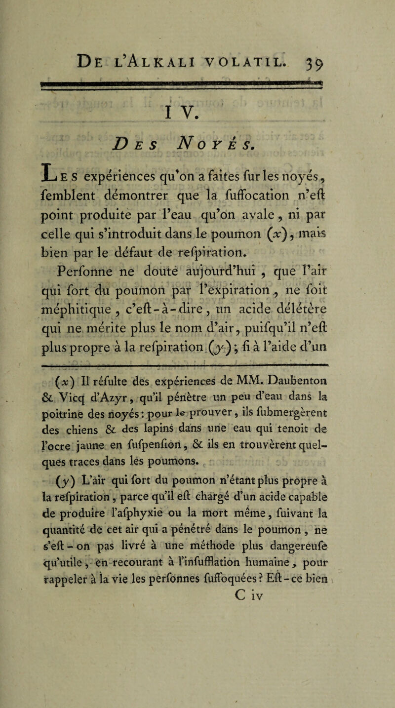 IV. Des Noyés, Les expériences qu'on a faites fur les noyés, femblent démontrer que la fuffocation n’eft point produite par l’eau qu’on avale, ni par celle qui s’introduit dans le poumon (x), mais bien par le défaut de refpiration. Perfonne ne douté aujourd’hui , que l’air qui fort du poumon par l’expirationne foit méphitique, c’eft-à-dire, un acide délétère qui ne mérite plus le nom d’air, puifqu’il n’eft plus propre à la refpiration (y ) ; fi à l’aide d’un (a:) Il réfulte des expériences de MM. Daubenton & Vicq d’Azyr, qu’il pénètre un peu d’eau dans la poitrine des noyés*, pour le prouver, ils fubmergèrent des chiens & des lapins dans une eau qui tenoit de l’ocre jaune en fufpenfion, & ils en trouvèrent quel¬ ques traces dans lés poumons. (y) L’âir qui fort du poumon n’étant plus propre à la refpiration, parce qu’il eft chargé d’un acide capable de produire l’afphyxie ou la mort même, fui vaut la quantité de cet air qui a pénétré dans le poumon , ne s’eft - on pas livré à une méthode plus dangereufe qu’utile, èn-recourant à l’infufflation humaine, pour rappeler à la vie les perfonnes fuffoquées? Eft-ce bien i C iv