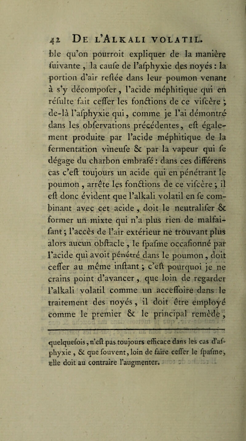 ble qu’on pourroit expliquer de la manière Suivante , la caufe de l’afphyxie des noyés : la portion d’air refiée dans leur poumon venant à s’y décompofer, l’acide méphitique qui en réfulte fait cefTer les fonélions de ce vifcère ^ de-là l’afphyxie qui, comme je l’ai démontré dans les obfervations précédentes, efl égale¬ ment produite par l’acide méphitique de la fermentation vineufe Sc par la vapeur qui fe dégage du charbon embrafé : dans ces différens cas c’efl toujours un acide qui en pénétrant le poumon , arrête les fonêlions de ce vifcère *, il efl donc évident que l’alkali volatil en fe com¬ binant avec j:et acide , doit le neutralifer éc former un mixte qui n’a plus rien de malfai- fant ; l’accès de l’air extérieur ne trouvant plus alors aucun obflacle , le fpafme occafionné par l’acide qui avoit pénétré dans le poumon , doit ceffer au même inflant ; c’efl pourquoi Je ne crains point d’avancer, que loin de regarder l’alkali volatil comme un accelToire dans le traitement des noyés, il doit être employé comme le premier & le principal remède , quelquefois, n’efl pas toujours efficace dans les cas d’af- phyxie , & que fouvent,loin de faire ceffier le fpafme, elle doit au contraire l’augmenter*