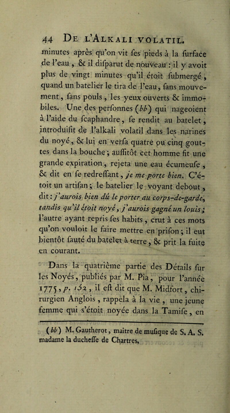 minutes apres qu’on vit fes pieds à la Hirface de 1 eau ^ & il difparut de nouveau : il y avoit plus de vingt minutes qu’il étoit fubmergé , quand un batelier le tira de l’eau, fans mouve¬ ment ^ fans pouls , les yeux ouverts &: immo¬ biles. Une des perfonnes qui nageoient à l’aide du fcaphandre, fe rendit au batelet, introduidt de l’alkali volatil ,dans les narines du noyé, ôclui en verfa quatre ou cinq gout¬ tes dans la bouche ; auflîtôt cet homme fit une grande expiration, rejeta une eau écumeufe , & dit en fe redreffant, je mc\portc bien, C’é- toit un artifan; le batelier le Voyant debout, dit:/ 'aurais bien dû U porter du corps-de^garde^ tandis qu il était naye , j'aurais gagné un louis ^ hautre ayant repris fes habits , crut à ces mots qu on vouloit le faire mettre en 'prifon ; il eut bientôt fauté du batelet à terre, ôc prit la fuite en courant. Dans la-quatrième partie des Détails fur les Noyés, publiés par M. Pia, pour l’année 1775 il eft dit que M. Midfort, chi¬ rurgien Anglois , rappela à h vie , une jeune femme qui s’étoit noyée dans la Tamife, en . ( ) M. Gautherpt, maître de mufique de S. A. S. madame la ducheffe de Chartres,