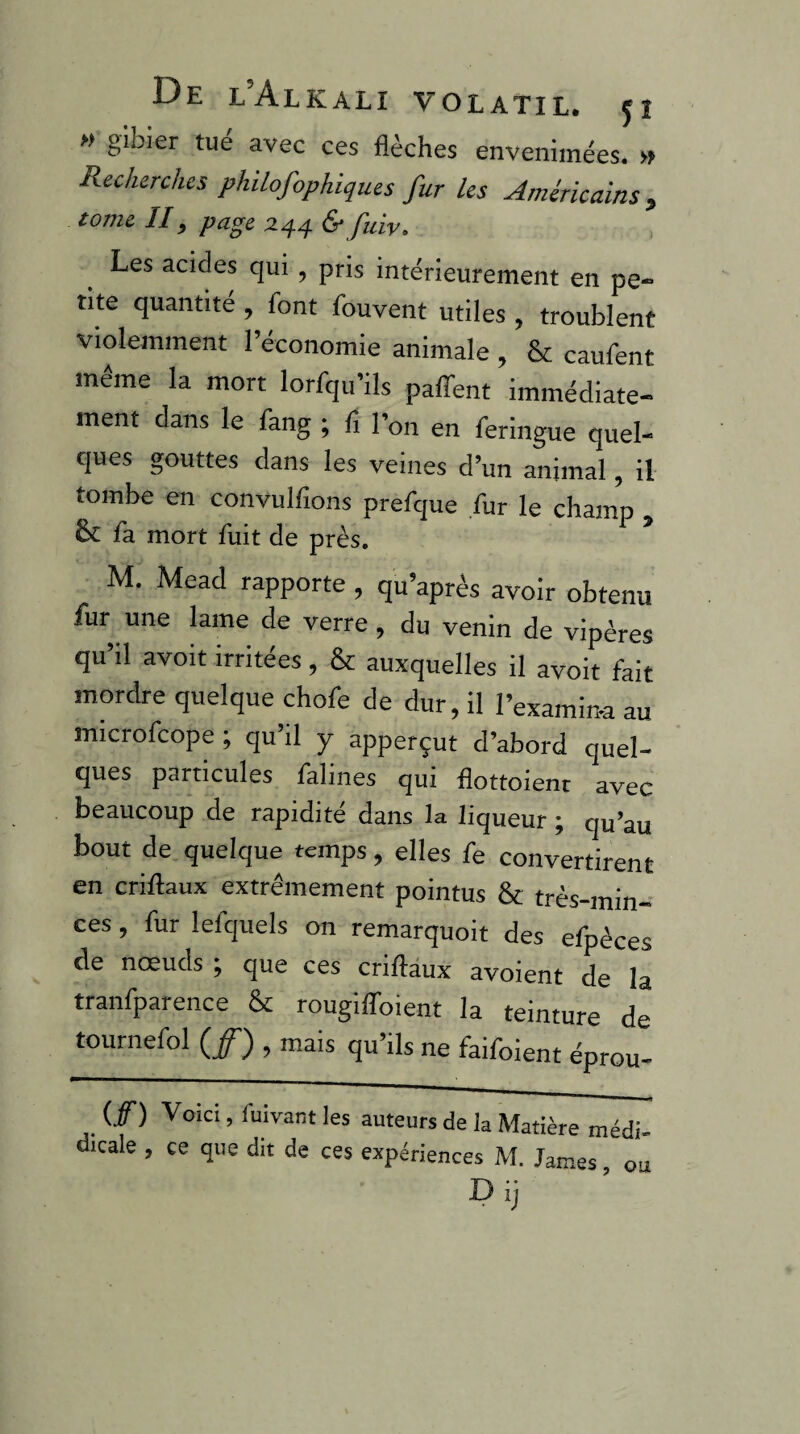 » gibier tue avec ces flèches envenimées. » Recherches philofophiques fur les Américains, tome II, page 244 & fuiv. Les acides qui , pris intérieurement en pe¬ tite quantité , font fouvent utiles , troublent violemment l’économie animale , & caufent même la mort lorfqu’ils paffent immédiate¬ ment dans le fang ; fl l’on en feringue quel¬ ques gouttes dans les veines d’un animal, il tombe en convulflons prefque fur le champ , & fa mort fuit de près. M. Mead rapporte , qu’après avoir obtenu fur une lame de verre, du venin de vipères qu’il avoit irritées, & auxquelles il avoit fait mordre quelque chofe de dur, il l’examin-a au microfcope ; qu’il y apperçut d’abord quel¬ ques particules falines qui flottoient avec beaucoup de rapidité dans la liqueur ; qu’au bout de quelque temps, elles fe convertirent en criftaux extrêmement pointus & très-min¬ ces , fur lefquels on remarquoit des efpèces de noeuds ^ que ces criftaux avoient de la tranfparence & rougilToient la teinture de tournefol (/) , mais qu’ils ne faifoient éprou- (/) Voici, fuivant les auteurs de la Matière médi dicale , ce que dit de ces expériences M. James, ou D ij