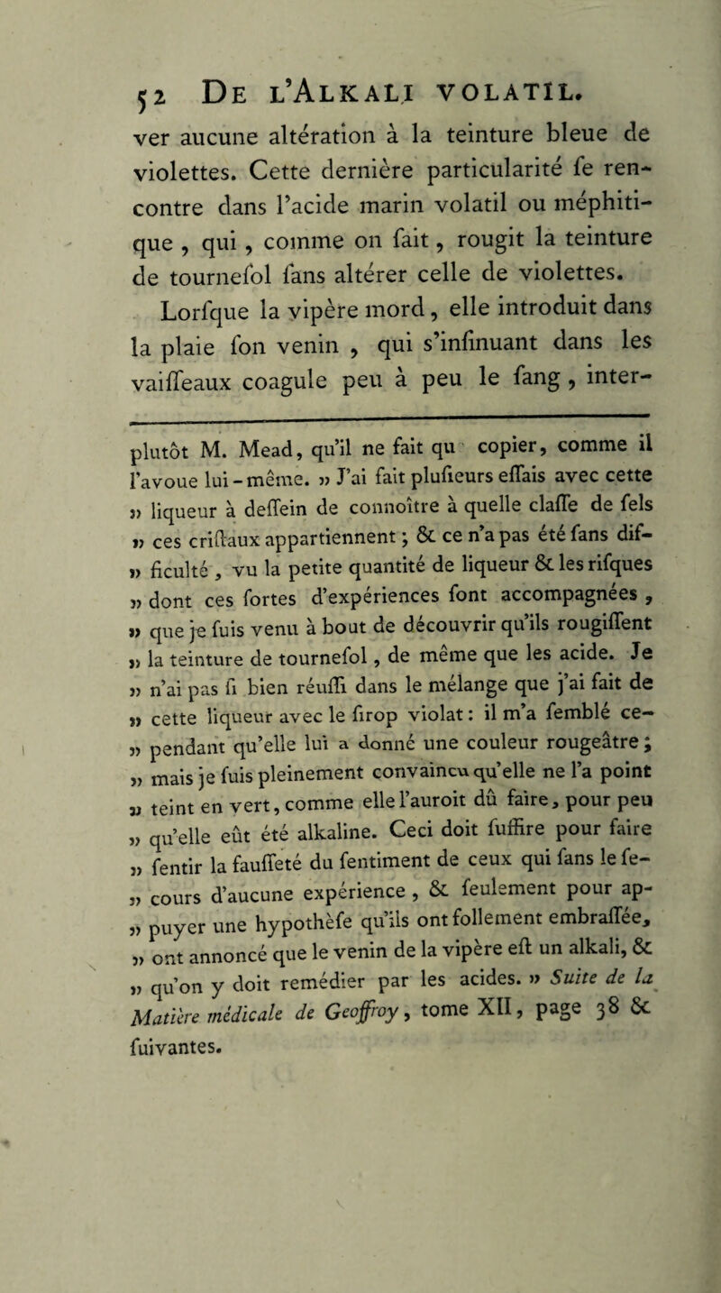ver aucune alteration à la teinture bleue de violettes. Cette dernière particularité fe ren* contre dans Tacide marin volatil ou méphiti¬ que , qui, comme on fait, rougit la teinture de tournefol lans altérer celle de violettes. Lorfque la yipère mord, elle introduit dans la plaie fon venin , qui s’infinuant dans les vaiffeaux coagule peu a peu le fang, inter- plutôt M. Mead, qu’il ne fait qu ' copier, comme il l’avoue lui-même. » J’ai fait plufieurs elTais avec cette î) liqueur à delTein de coiinoitre a quelle clafTe de fels j> ces criftaux appartiennent j ÔC ce n a pas été fans dif- » ficulté , vu la petite quantité de liqueur & les rifques î) dont ces fortes d’expériences font accompagnées , i> que je fuis venu à bout de découvrir qu’ils rougiffent » la teinture de tournefol, de meme que les acide. Je » n’ai pas fi bien réulïî dans le mélange que j ai fait de » cette liqueur avec le firop violât : il m’a femblé ce- î> pendant qu’elle lui a donné une couleur rougeâtre ; » mais je fuis pleinement convaincu quelle ne l’a point « teint en vert, comme ellel’auroit dû faire, pour peu ,> qu elle eût été alkaline. Ceci doit fuffire pour faire ,) fentir la fauffeté du fentiment de ceux qui fans le fe- „ cours d’aucune expérience , & feulement pour ap- ,) puyer une hypothèfe qu’ils ont follement embralTée, 3> ont annoncé que le venin de la vipere eft un alkali, 6c „ qu’on y doit remédier par les acides. » Suiu de Matière médicale de Geoffroy, tome XII, page 38 ÔC fuivantes.