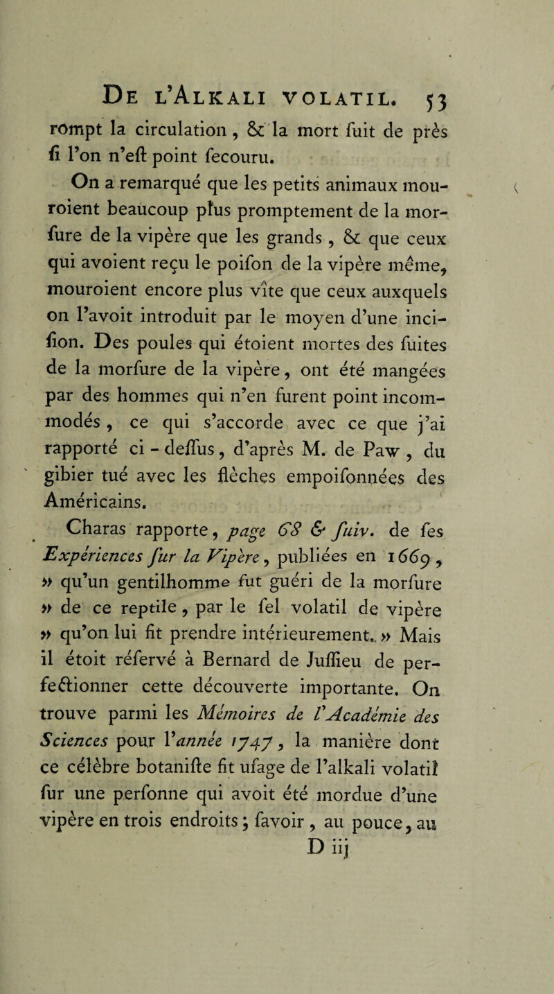 rompt la circulation, & la mort fuit de près fî l’on n’eft point fecouru. On a remarqué que les petits animaux mou- roient beaucoup pfus promptement de la mor- fure de la vipère que les grands , & que ceux qui avoient reçu le poifon de la vipère même, mouroient encore plus vite que ceux auxquels on l’avoit introduit par le moyen d’une inci- fion. Des poules- qui étoient mortes des fuites de la morfure de la vipère, ont été mangées par des hommes qui n’en furent point incom¬ modés , ce qui s’accorde avec ce que j’ai rapporté ci - delfus , d’après M. de Paw , du gibier tué avec les flèches empoifonnées des Américains. Charas rapporte, page G8 & fuiv, de fes Expériences fur la Vipere, publiées en 166^ , » qu’un gentilhomme fut guéri de la morfure » de ce reptile, par le fel volatil de vipère » qu’on lui fit prendre intérieurement., » Mais il étoit réfervé à Bernard de Juflîeu de per- feftionner cette découverte importante. On trouve parmi les Mémoires de VAcadémie des Sciences pour Vannée , la manière dont ce célèbre botanifle fit ufage de l’alkali volatil fur une perfonne qui avoit été mordue d’une vipère en trois endroits ; favoir , au pouce, au Diij