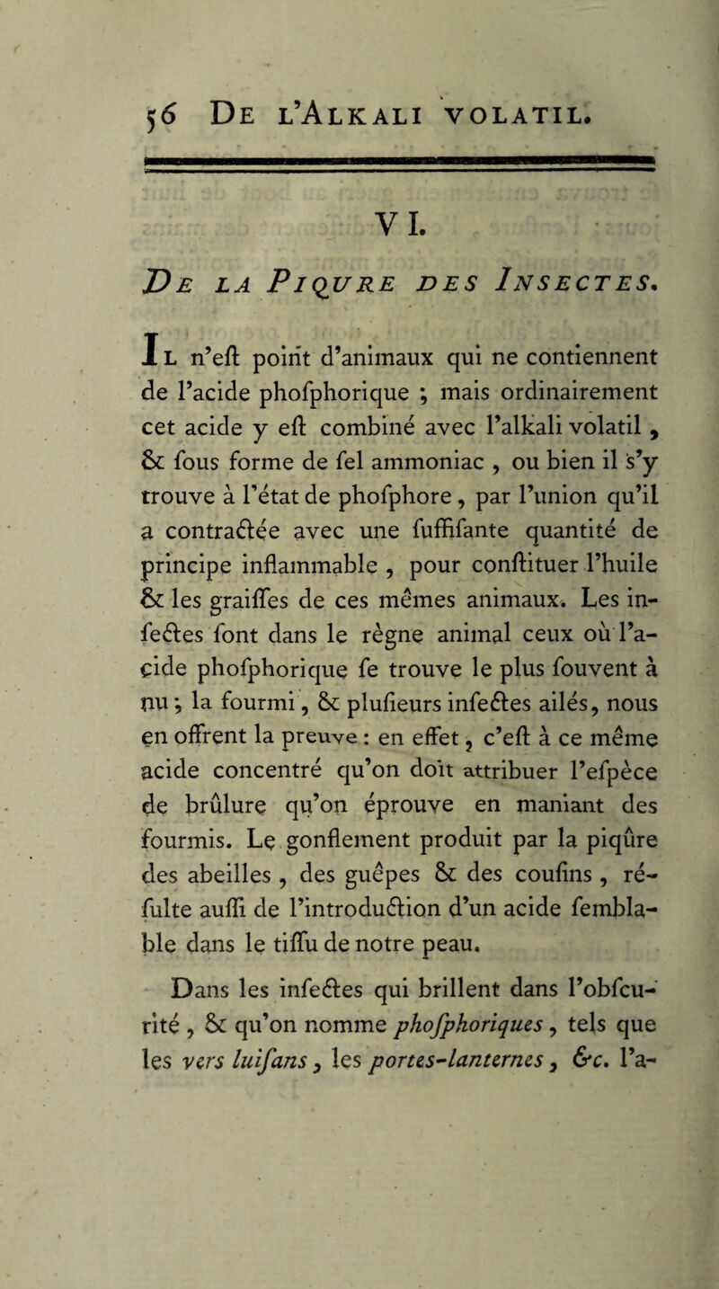 VI. T)E LA Piqi/RE DES InSECTES. IL n’eft point d’animaux qui ne contiennent de l’acide phofphorique ; mais ordinairement cet acide y eft combiné avec l’alkali volatil , 6c fous forme de fel ammoniac , ou bien il s’y trouve à l’état de phofphore , par l’union qu’il a contraélée avec une fuffifante quantité de principe inflammable , pour conflituer l’huile 6c les graiflfes de ces memes animaux. Les in- feéles font dans le règne animal ceux où l’a- çide phofphorique fe trouve le plus fouvent à nu *, la fourmi, 6c plufleurs infeéles ailés, nous en offrent la preuve : en effet j c’efl: à ce même acide concentré qu’on doit attribuer l’efpèce de brûlure qu’on éprouve en maniant des fourmis. Le gonflement produit par la piqûre des abeilles , des guêpes 6c des coufîns , ré- fuite aufli de l’introduélion d’un acide fembla- ble dans le tiffu de notre peau. Dans les infeêles qui brillent dans l’obfcu- rité , 6c qu’on nomme phofphoriques, tels que les vers hiifans, les porus^lanurnes, &c* l’a-