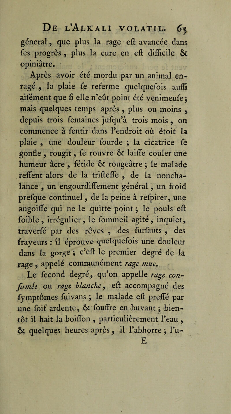 general, que plus la rage eft avancée dans fes progrès , plus la cure en eft difficile & opiniâtre. Après avoir été mordu par un animal en¬ ragé , la plaie fe referme quelquefois auffi aifément que fi elle n’eût point été venimeufe ; mais quelques temps après , plus ou moins , depuis trois femaines jufqu’à trois mois , on commence à fentir dans l’endroit où étoit la plaie , une douleur fourde ; la cicatrice fe gonfle 5 rougit, fe rouvre 8c laiflTe couler une humeur âcre, fétide 8c rougeâtre ; le malade reflfent alors de la trifteflfe , de la noncha¬ lance , un engourdifîement général, un froid prefque continuel, de la peine à refpirer, une angoifle qui ne le quitte point ; le pouls efl: foible, irrégulier J le fommeil agité, inquiet, traverfé par des rêves , des furfauts , des frayeurs : îl éprouve quelquefois une douleur dans la gorge ; c’efl: le premier degré de la rage , appelé communément rage, mue. Le fécond degré, qu’on appelle rage con-- firmée ou rage blanche efl accompagné des fymptômes fuivans ; le malade efl: prefle par une foif ardente, 8c fouflfe en buvant ; bien¬ tôt il hait la boiflbn , particulièrement l’eau , 8c quelques heures après, il l’abhorre ; l’u- E