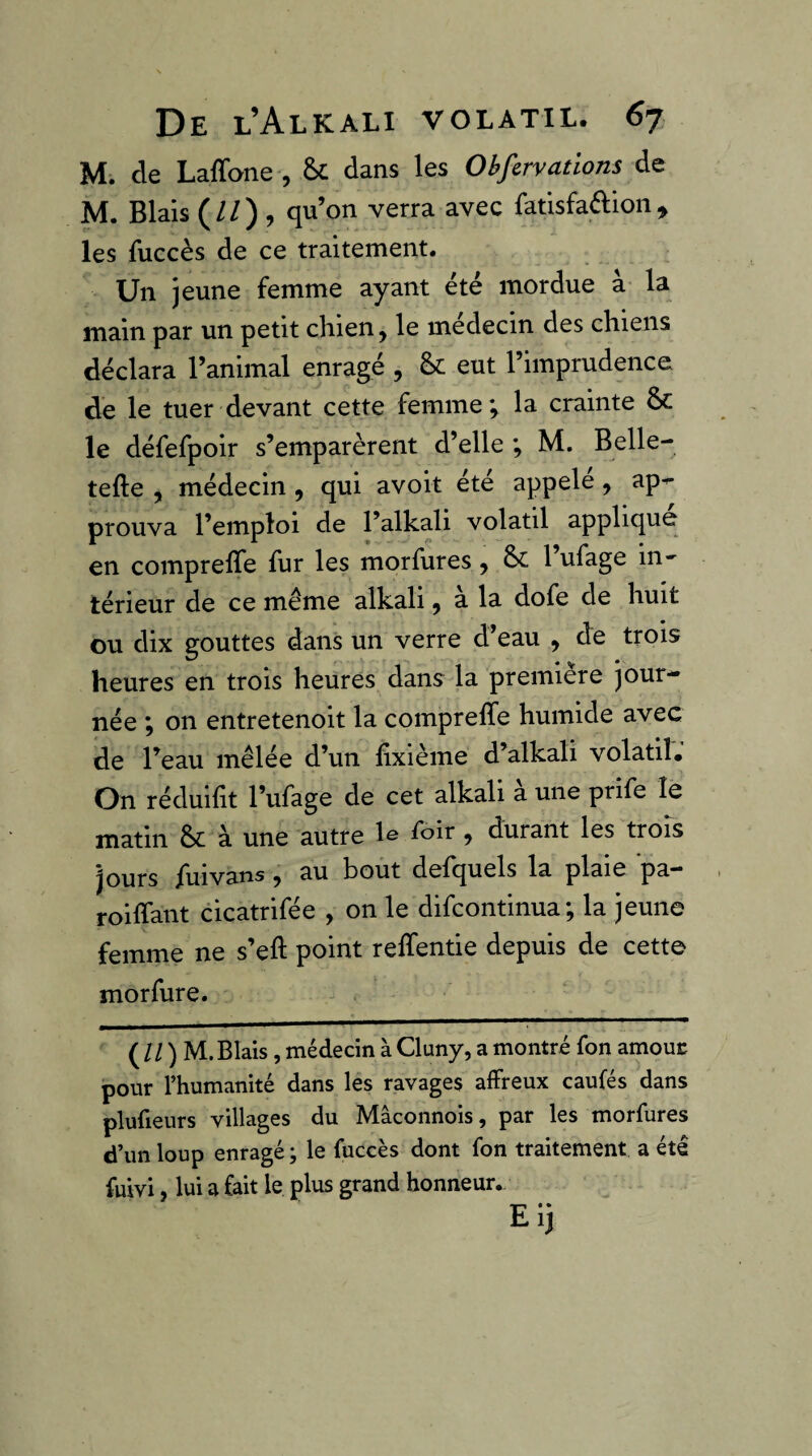 M. de Laffone , dans les Obfervations de M. Blais (//) , qu’on verra avec fatisfaftion, les fuccès de ce traitement. Un jeune femme ayant été mordue à la main par un petit chien, le médecin des chiens déclara l’animal enragé , &; eut l’imprudence de le tuer devant cette femme; la crainte &: le défefpoir s’emparèrent d’elle ; M. Belle- tefte , médecin , qui avoit été appelé, ap^ prouva l’emploi de l’alkali volatil applique en compreffe fur les morfures, l’ufage in¬ térieur de ce même alkali, a la dofe de huit ou dix gouttes dans un verre d’eau , de trois heures en trois heures dans la première jour¬ née ; on entretenoit la comprelTe humide avec de l’eau mêlée d’un hxième d’alkali volatil. On réduilit l’ufage de cet alkali a une prife le matin &: à une autre le Toir, durant les trois jours fuivans, au bout defquels la plaie pa- roiffant cicatrifée , on le difcontinua; la jeune femme ne s’eft point reffentie depuis de cette morfure. ( / / ) M. Blais, médecin à Cluny, a montré fon amouc pour l’humanité dans les ravages affreux caufés dans plufieurs villages du Mâconnois, par les morfures d’un loup enragé ; le fuccès dont fon traitement a été fuivi, lui a fait le plus grand honneur. Eij