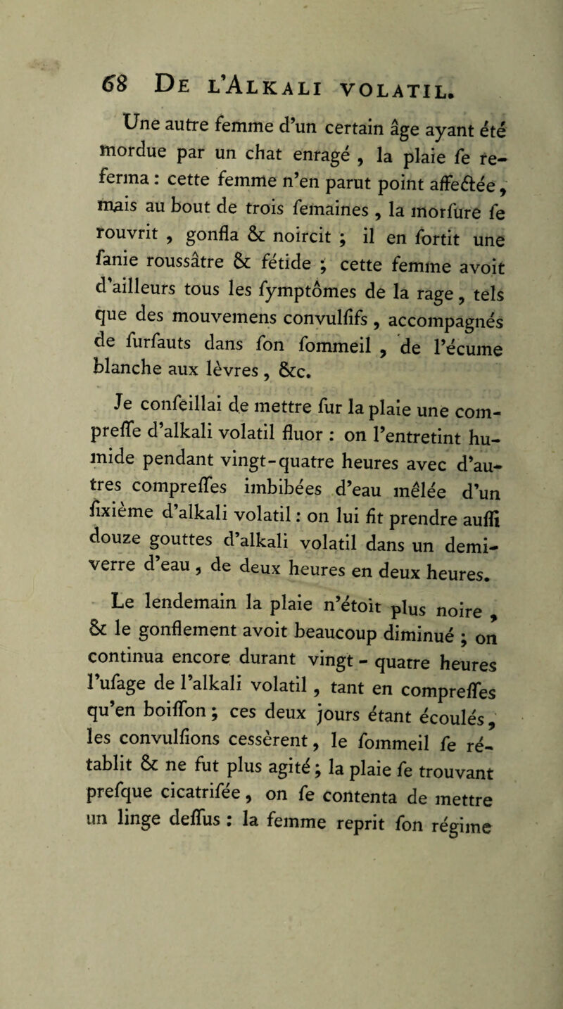 Une autre femme d’un certain âge ayant été mordue par un chat enragé , la plaie fe re¬ ferma : cette femme n’en parut point affeélée , mais au bout de trois femaines , la morfure fe rouvrit , gonfla & noircit j il en fbrtit une fanie roussatre & fétide ; cette femme avoir d ailleurs tous les fymptômes de la rage, tels que des mouvemens conyulflfs , accompagnés de furfauts dans fon fommeil ^ de l’écume blanche aux lèvres , &c. Je confeillai de mettre fur la plaie une com- preflfe d’alkali volatil fluor : on l’entretint hu¬ mide pendant vingt-quatre heures avec d’au¬ tres comprelTes imbibées d’eau mêlée d’un flxieme d alkali volatil : on lui fît prendre aufli douze gouttes d’alkali volatil dans un demi- verre d’eau , de deux heures en deux heures. - Le lendemain la plaie n’étoit plus noire & le gonflement avoir beaucoup diminué ; on continua encore durant vingt - quatre heures l’ufage de l’alkali volatil, tant en comprefTes qu’en boiflbn ; ces deux jours étant écoulés , les convulfîons cessèrent, le fommeil fe ré¬ tablit ôc ne fut plus agité ^ la plaie fe trouvant prefque cicatrifée, on fe contenta de mettre un linge deflfus. la femme reprit fbn régime