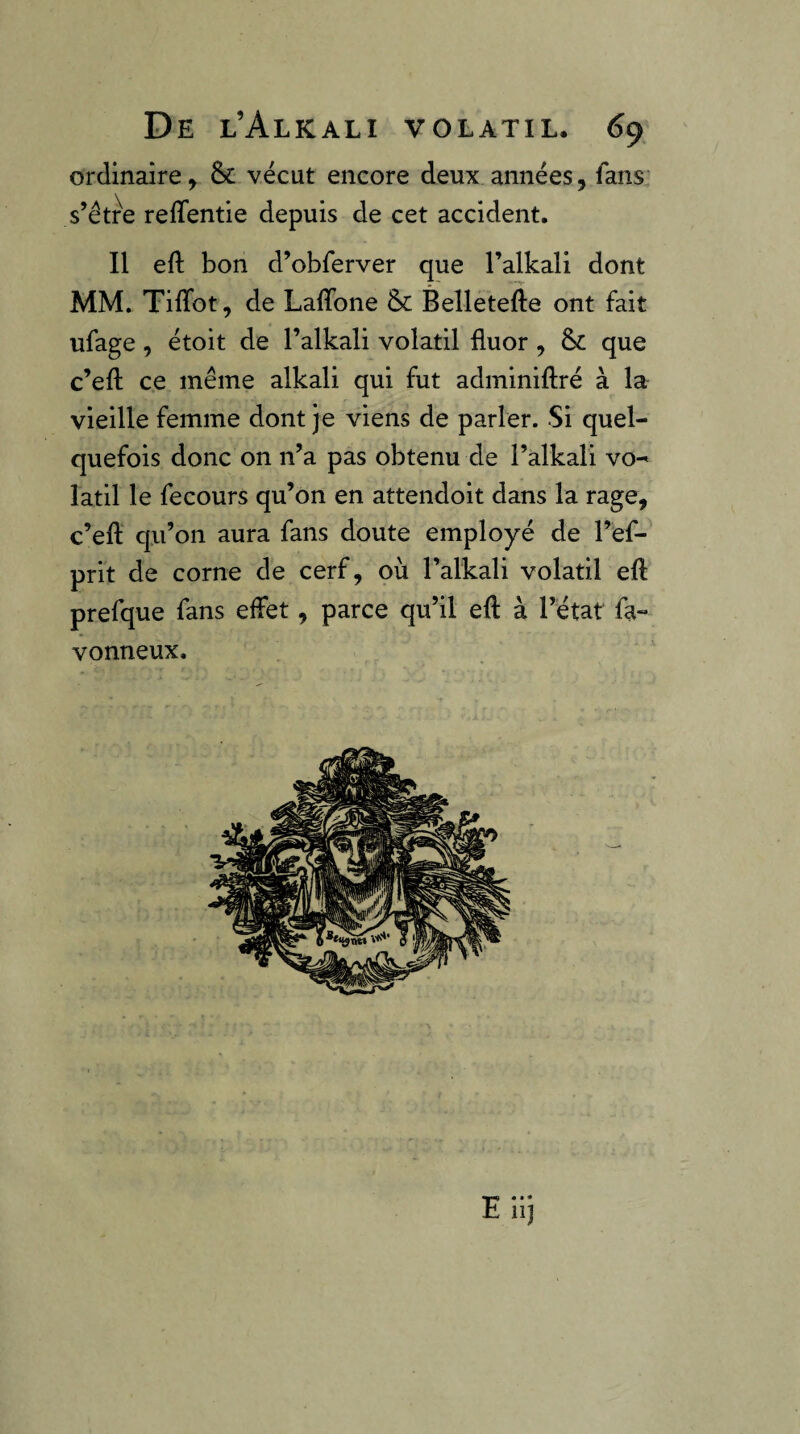 ordinaire^ & vécut encore deux années, fans s’étre reffentie depuis de cet accident. Il eft bon d’obferver que l’alkali dont MM. TilTot, de Laffone & Belletefte ont fait ufage, étoit de l’alkali volatil fluor , que c’eft ce même alkali qui fut adminiftré à la vieille femme dont je viens de parler. Si quel¬ quefois donc on n’a pas obtenu de l’alkali vo¬ latil le fecours qu’on en attendoit dans la rage, c’eft qu’on aura fans doute employé de l’ef- prit de corne de cerf, où l’alkali volatil eft prefque fans effet, parce qu’il eft à l’état fa- vonneux.