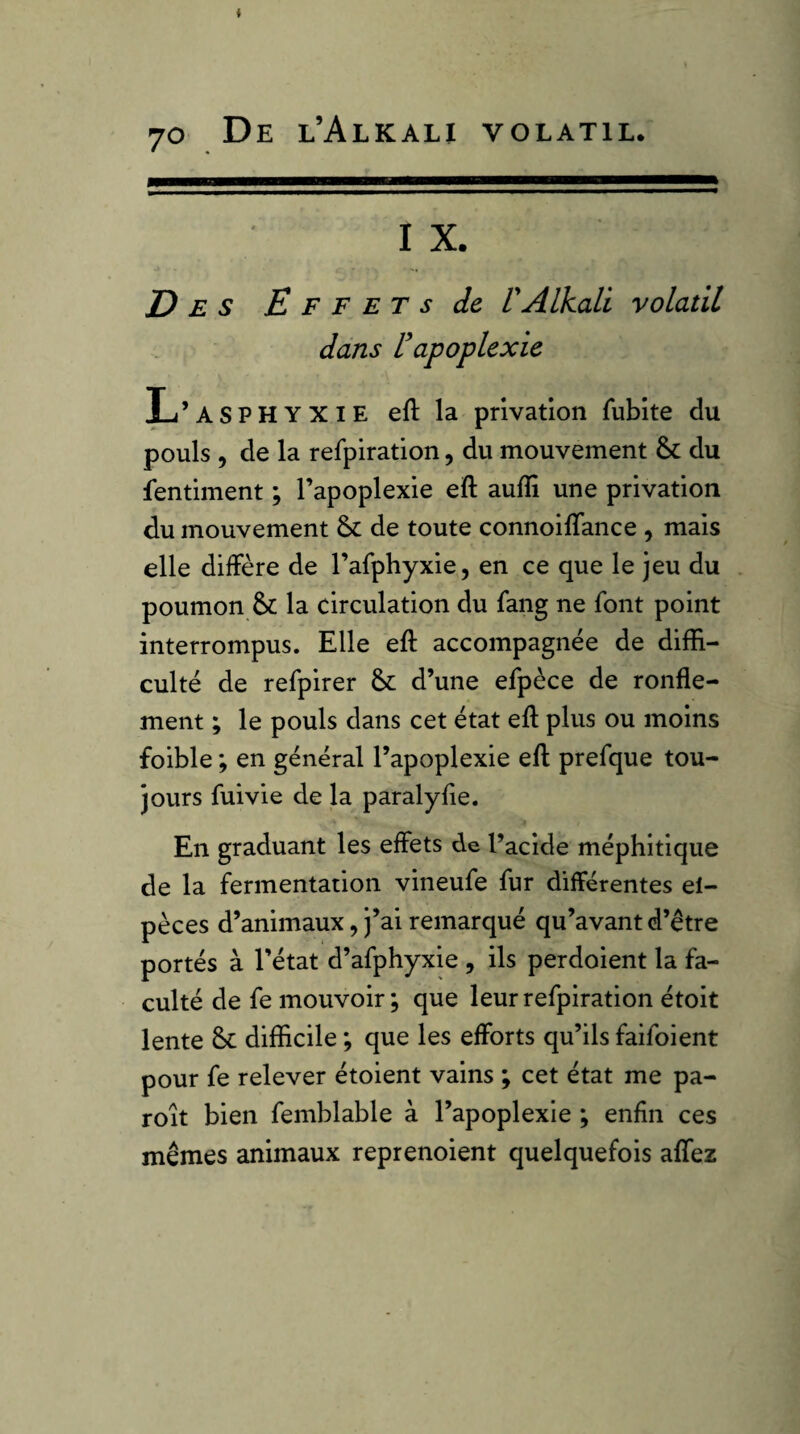 I X. Des E F F et s de V Alkali volatil dans rapoplexie L’asphyxie eftla privation fubite du pouls 5 de la refpiration, du mouvement & du fentiment ; l’apoplexie eft auffi une privation du mouvement de toute connoifTance , mais elle diffère de l’afphyxie, en ce que le jeu du poumon & la circulation du fang ne font point interrompus. Elle eft accompagnée de diffi¬ culté de refpirer Se d’une efpèce de ronfle¬ ment ; le pouls dans cet état eft plus ou moins foible ; en général l’apoplexie eft prefque tou¬ jours fui vie de la paralyfte. En graduant les effets de l’acide méphitique de la fermentation vineufe fur différentes el- pèces d’animaux, j’ai remarqué qu’avant d’être portés à l’état d’afphyxie , ils perdoient la fa¬ culté de fe mouvoir; que leur refpiration étoit lente Sc difficile ; que les efforts qu’ils faifoient pour fe relever étoient vains ; cet état me pa- roit bien femblable à l’apoplexie ; enfin ces mêmes animaux reprenoient quelquefois aflez