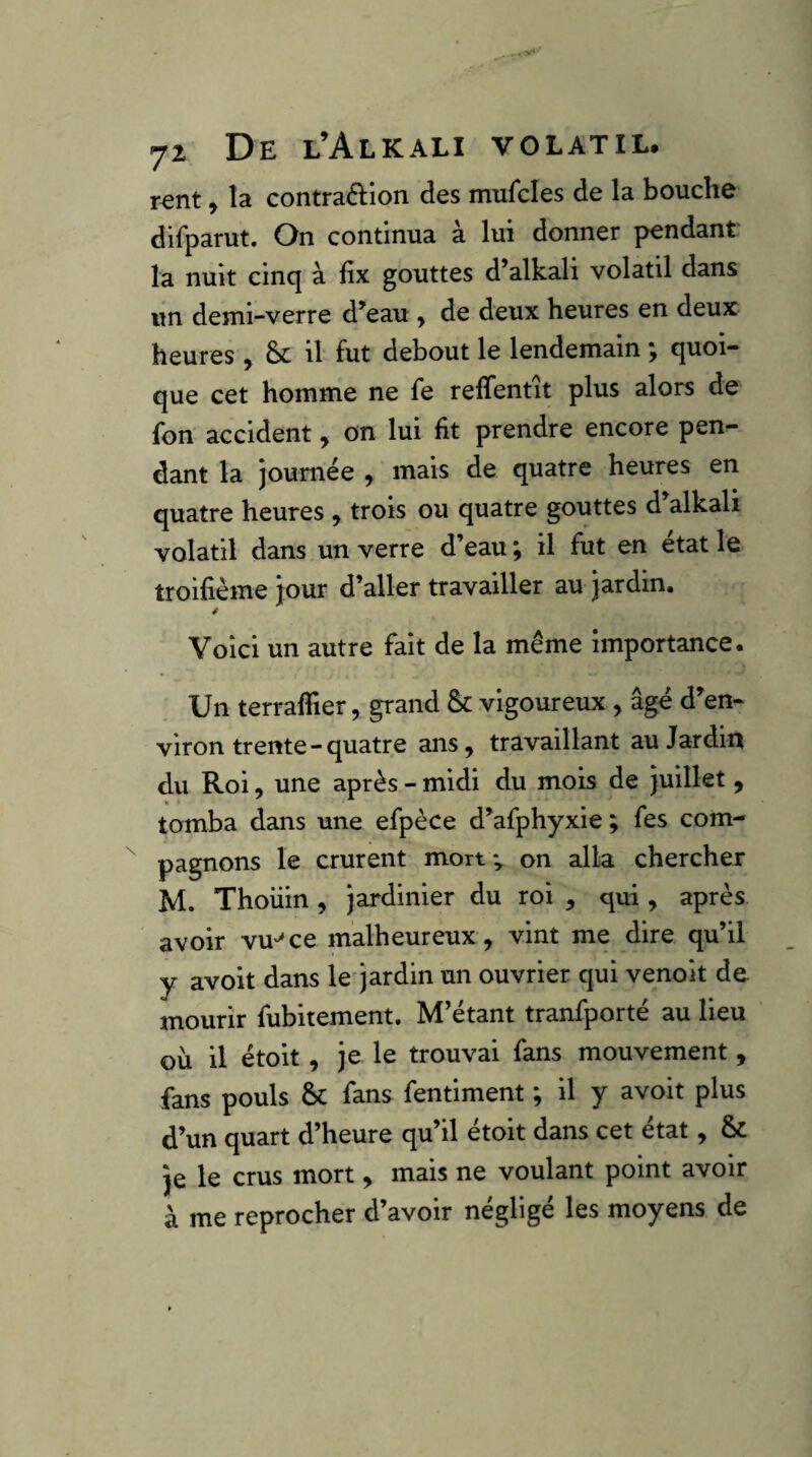 rent, îa contraâ:ion des mufcles de la bouche difparut. On continua à lui donner pendant la nuit cinq à fix gouttes d’alkali volatil dans un demi-verre d’eau y de deux heures en deux heures , & il fut debout le lendemain ; quoi¬ que cet homme ne fe reffentit plus alors de fon accident y on lui fit prendre encore pen¬ dant la journée , mais de quatre heures en quatre heures , trois ou quatre gouttes d alkali volatil dans un verre d’eau ; il fut en état le troifième jour d’aller travailler au jardin. y Voici un autre fait de la même importance. Un terraflier, grand Sc vigoureux , âgé d’en¬ viron trente-quatre ans, travaillant au Jardin du Roi, une après - midi du mois de juillet , tomba dans une efpèce d’afphyxie ; fes com¬ pagnons le crurent mort ; on alla chercher M. Thoiiin , jardinier du roi , qui, après avoir vu-^ce malheureux, vint me dire qu’il y avoit dans le'jardin un ouvrier qui venoit de mourir fubitement. M’étant tranfporté au lieu où il étoit, je le trouvai fans mouvement , fans pouls &: fans fentiment ; il y avoit plus d’un quart d’heure qu’il étoit dans cet état, & Je le crus mort, mais ne voulant point avoir à me reprocher d’avoir négligé les moyens de