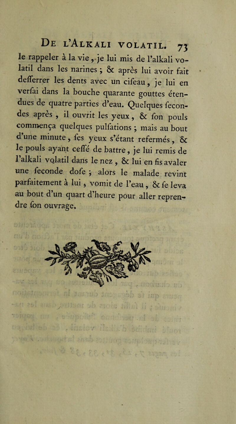 le rappeler à la vie yje lui mis de l’alkali vo¬ latil dans les narines ; &; après lui avoir fait deiïerrer les dents avec un cifeau, je lui en verfai dans la bouche quarante gouttes éten¬ dues de quatre parties d’eau. (Quelques fécon¬ dés après , il ouvrit les yeux, 6c fon pouls commença quelques pulfations j mais au bout d’une minute, fçs yeux s’étant refermés, 6c le pouls ayant ceffé de battre, je lui remis de 1 alkali vqlatil dans le nez , 6c lui en fis avaler wnc fécondé dofe y alors le malade revint parfaitement à lui, vomit de l’eau, 6c fe leva au bout d’un quart d’heure pour aller repren¬ dre fon ouvrage. y