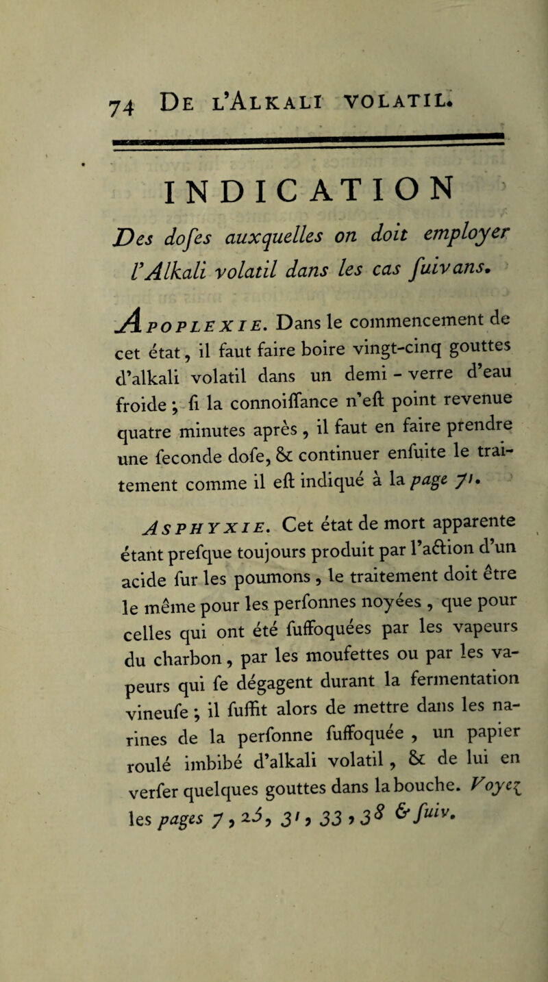 INDICATION Des dofes auxquelles on doit employer l’Alkali volatil dans les cas Juivans. A POPLEXIE, Dans le commencement de cet état, il faut faire boire vingt-cinq gouttes d’alkali volatil dans un demi - verre d’eau froide ; fi la connoilTance n eft point revenue quatre minutes après, il faut en faire prendre une fécondé dofe, &: continuer enfuite le trai¬ tement comme il eft indique a page yi» Asphyxie, Cet état de mort apparente étant prefque toujours produit par l’aftion d’un acide fur les poumons , le traitement doit être le même pour les perfonnes noyées , que pour celles qui ont été fuffoquées par les vapeurs du charbon, par les moufettes ou par les va¬ peurs qui fe dégagent durant la fermentation vineufe ; il fuftit alors de mettre dans les na¬ rines de la perfonne fuffoquée , un papier roulé imbibé d’alkali volatil, & de lui en verfer quelques gouttes dans la bouche. Voyei^ les pages y , ai, 3/, 33^3^ & fuiv.